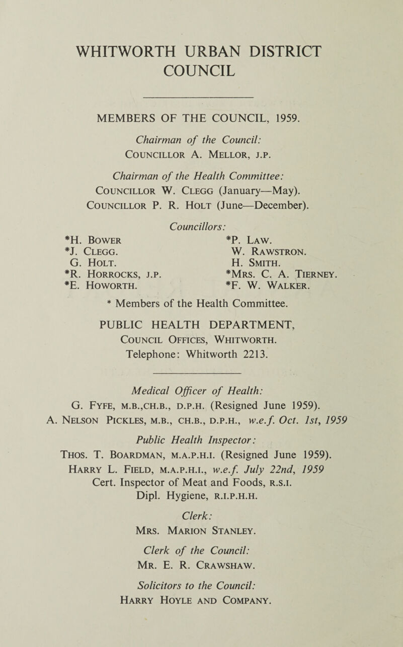 COUNCIL MEMBERS OF THE COUNCIL, 1959. Chairman of the Council: Councillor A. Mellor, j.p. Chairman of the Health Committee: Councillor W. Clegg (January—May). Councillor P. R. Holt (June—December). Councillors: *H. Bower *J. Clegg. G. Holt. *P. Law. W. Rawstron. H. Smith. *Mrs. C. A. Tierney. *F. W. Walker. *R. Horrocks, j.p. *E. Howorth. * Members of the Health Committee. PUBLIC HEALTH DEPARTMENT, Council Offices, Whitworth. Telephone: Whitworth 2213. Medical Officer of Health: G. Fyfe, m.b.,ch.b., d.p.h. (Resigned June 1959). A. Nelson Pickles, m.b., ch.b., d.p.h., w.e.f Oct. 1st, 1959 Public Health Inspector: Thos. T. Boardman, m.a.p.h.i. (Resigned June 1959). Harry L. Field, m.a.p.h.i., w.e.f July 22nd, 1959 Cert. Inspector of Meat and Foods, r.s.i. Dipl. Hygiene, r.i.p.h.h. Clerk: Mrs. Marion Stanley. Clerk of the Council: Mr. E. R. Crawshaw. Solicitors to the Council: Harry Hoyle and Company.