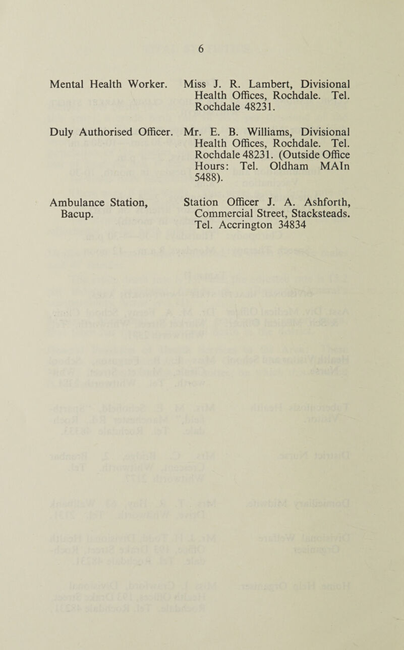 Mental Health Worker. Miss J. R. Lambert, Divisional Health Offices, Rochdale. Tel. Rochdale 48231. Duly Authorised Officer. Mr. E. B. Williams, Divisional Health Offices, Rochdale. Tel. Rochdale 48231. (Outside Office Hours: Tel. Oldham MAIn 5488). Ambulance Station, Bacup. Station Officer J. A. Ashforth, Commercial Street, Stacksteads. Tel. Accrington 34834