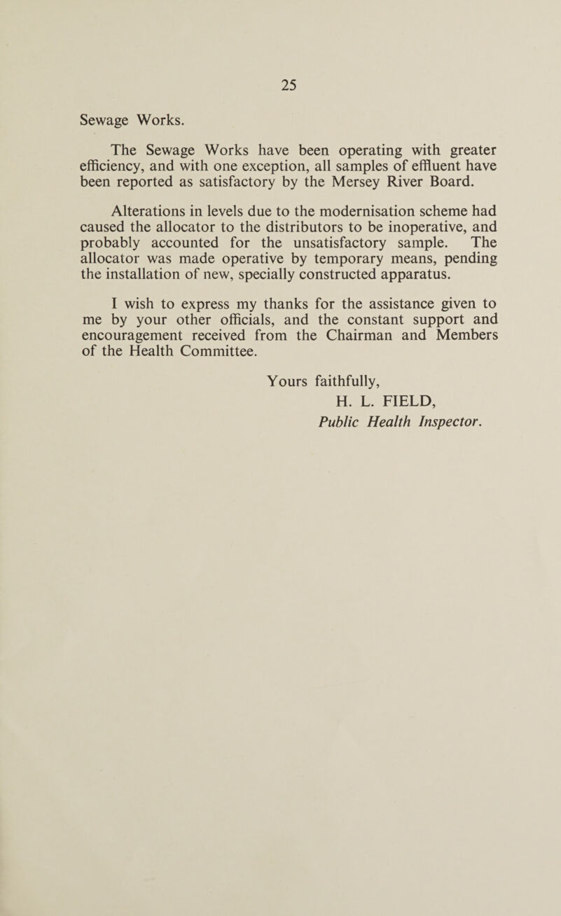Sewage Works. The Sewage Works have been operating with greater efficiency, and with one exception, all samples of effluent have been reported as satisfactory by the Mersey River Board. Alterations in levels due to the modernisation scheme had caused the allocator to the distributors to be inoperative, and probably accounted for the unsatisfactory sample. The allocator was made operative by temporary means, pending the installation of new, specially constructed apparatus. I wish to express my thanks for the assistance given to me by your other officials, and the constant support and encouragement received from the Chairman and Members of the Health Committee. Yours faithfully, H. L. FIELD, Public Health Inspector.