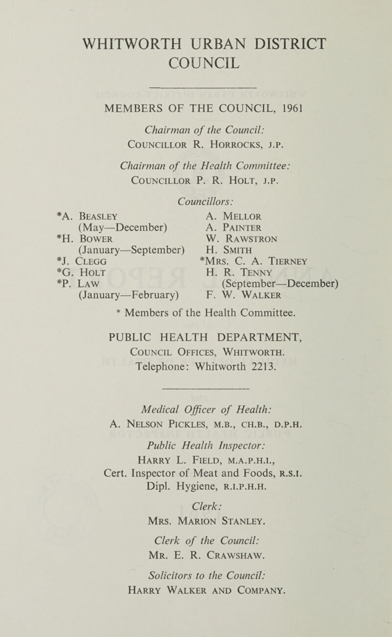 COUNCIL MEMBERS OF THE COUNCIL, 1961 Chairman of the Council: Councillor R. Horrocks, j.p. Chairman of the Health Committee: Councillor P. R. Holt, j.p. Councillors: *A. Beasley (May—December) *H. Bower (January—September) *J. Clegg *G. Holt *P. Law (January—February) A. Mellor A. Painter W. Rawstron H. Smith *Mrs. C. A. Tierney H. R. Tenny (September—December) F. W. Walker * Members of the Health Committee. PUBLIC HEALTH DEPARTMENT, Council Offices, Whitworth. Telephone: Whitworth 2213. Medical Officer of Health: A. Nelson Pickles, m.b., ch.b., d.p.h. Public Health Inspector: Harry L. Field, m.a.p.h.i., Cert. Inspector of Meat and Foods, r.s.i. Dipl. Hygiene, r.i.p.h.h. Clerk: Mrs. Marion Stanley. Clerk of the Council: Mr. E. R. Crawshaw. Solicitors to the Council: Harry Walker and Company.