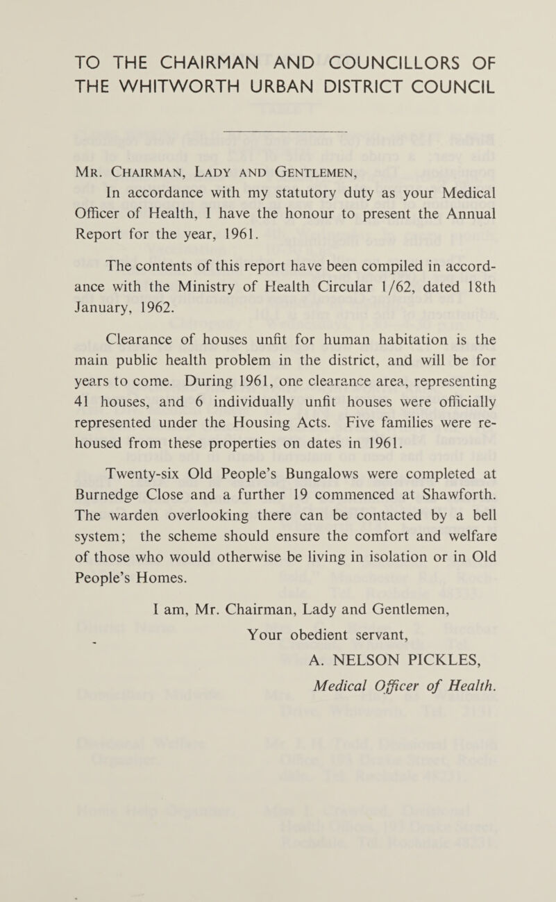 TO THE CHAIRMAN AND COUNCILLORS OF THE WHITWORTH URBAN DISTRICT COUNCIL Mr. Chairman, Lady and Gentlemen, In accordance with my statutory duty as your Medical Officer of Health, I have the honour to present the Annual Report for the year, 1961. The contents of this report have been compiled in accord¬ ance with the Ministry of Health Circular 1/62, dated 18th January, 1962. Clearance of houses unfit for human habitation is the main public health problem in the district, and will be for years to come. During 1961, one clearance area, representing 41 houses, and 6 individually unfit houses were officially represented under the Housing Acts. Five families were re¬ housed from these properties on dates in 1961. Twenty-six Old People’s Bungalows were completed at Burnedge Close and a further 19 commenced at Shawforth. The warden overlooking there can be contacted by a bell system; the scheme should ensure the comfort and welfare of those who would otherwise be living in isolation or in Old People’s Homes. I am, Mr. Chairman, Lady and Gentlemen, Your obedient servant, A. NELSON PICKLES, Medical Officer of Health.