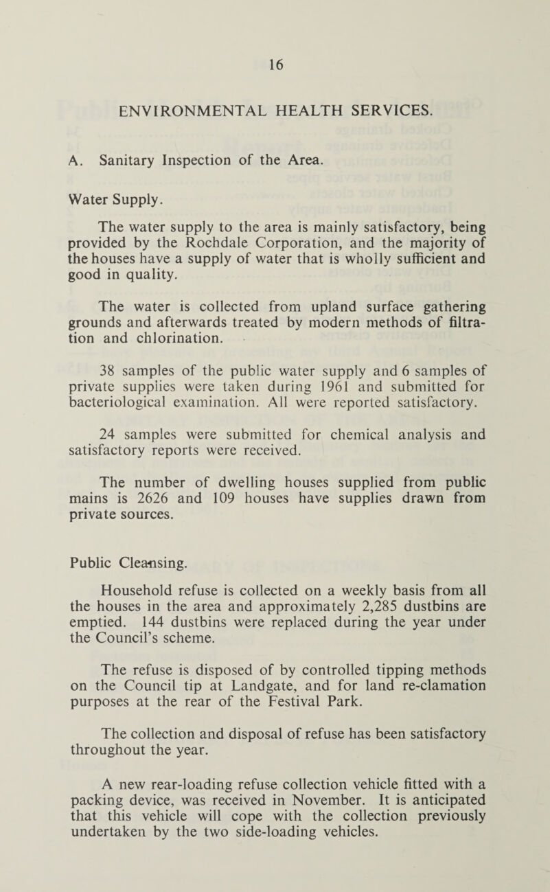 ENVIRONMENTAL HEALTH SERVICES. A. Sanitary Inspection of the Area. Water Supply. The water supply to the area is mainly satisfactory, being provided by the Rochdale Corporation, and the majority of the houses have a supply of water that is wholly sufficient and good in quality. The water is collected from upland surface gathering grounds and afterwards treated by modern methods of filtra¬ tion and chlorination. 38 samples of the public water supply and 6 samples of private supplies were taken during 1961 and submitted for bacteriological examination. All were reported satisfactory. 24 samples were submitted for chemical analysis and satisfactory reports were received. The number of dwelling houses supplied from public mains is 2626 and 109 houses have supplies drawn from private sources. Public Cleansing. Household refuse is collected on a weekly basis from all the houses in the area and approximately 2,285 dustbins are emptied. 144 dustbins were replaced during the year under the Council’s scheme. The refuse is disposed of by controlled tipping methods on the Council tip at Landgate, and for land re-clamation purposes at the rear of the Festival Park. The collection and disposal of refuse has been satisfactory throughout the year. A new rear-loading refuse collection vehicle fitted with a packing device, was received in November. It is anticipated that this vehicle will cope with the collection previously undertaken by the two side-loading vehicles.