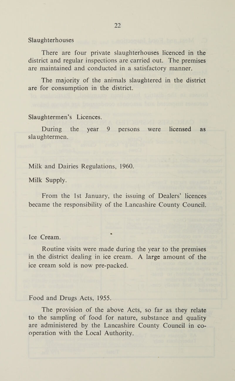 Slaughterhouses There are four private slaughterhouses licenced in the district and regular inspections are carried out. The premises are maintained and conducted in a satisfactory manner. The majority of the animals slaughtered in the district are for consumption in the district. Slaughtermen’s Licences. During the year 9 persons were licensed as slaughtermen. Milk and Dairies Regulations, 1960. Milk Supply. From the 1st January, the issuing of Dealers’ licences became the responsibility of the Lancashire County Council. Ice Cream. Routine visits were made during the year to the premises in the district dealing in ice cream. A large amount of the ice cream sold is now pre-packed. Food and Drugs Acts, 1955. The provision of the above Acts, so far as they relate to the sampling of food for nature, substance and quality are administered by the Lancashire County Council in co¬ operation with the Local Authority.
