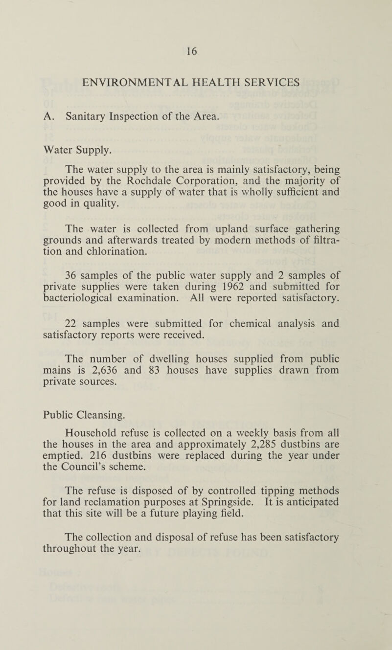 ENVIRONMENTAL HEALTH SERVICES A. Sanitary Inspection of the Area. Water Supply. The water supply to the area is mainly satisfactory, being provided by the Rochdale Corporation, and the majority of the houses have a supply of water that is wholly sufficient and good in quality. The water is collected from upland surface gathering grounds and afterwards treated by modern methods of filtra¬ tion and chlorination. 36 samples of the public water supply and 2 samples of private supplies were taken during 1962 and submitted for bacteriological examination. All were reported satisfactory. 22 samples were submitted for chemical analysis and satisfactory reports were received. The number of dwelling houses supplied from public mains is 2,636 and 83 houses have supplies drawn from private sources. Public Cleansing. Household refuse is collected on a weekly basis from all the houses in the area and approximately 2,285 dustbins are emptied. 216 dustbins were replaced during the year under the Council’s scheme. The refuse is disposed of by controlled tipping methods for land reclamation purposes at Springside. It is anticipated that this site will be a future playing field. The collection and disposal of refuse has been satisfactory throughout the year.