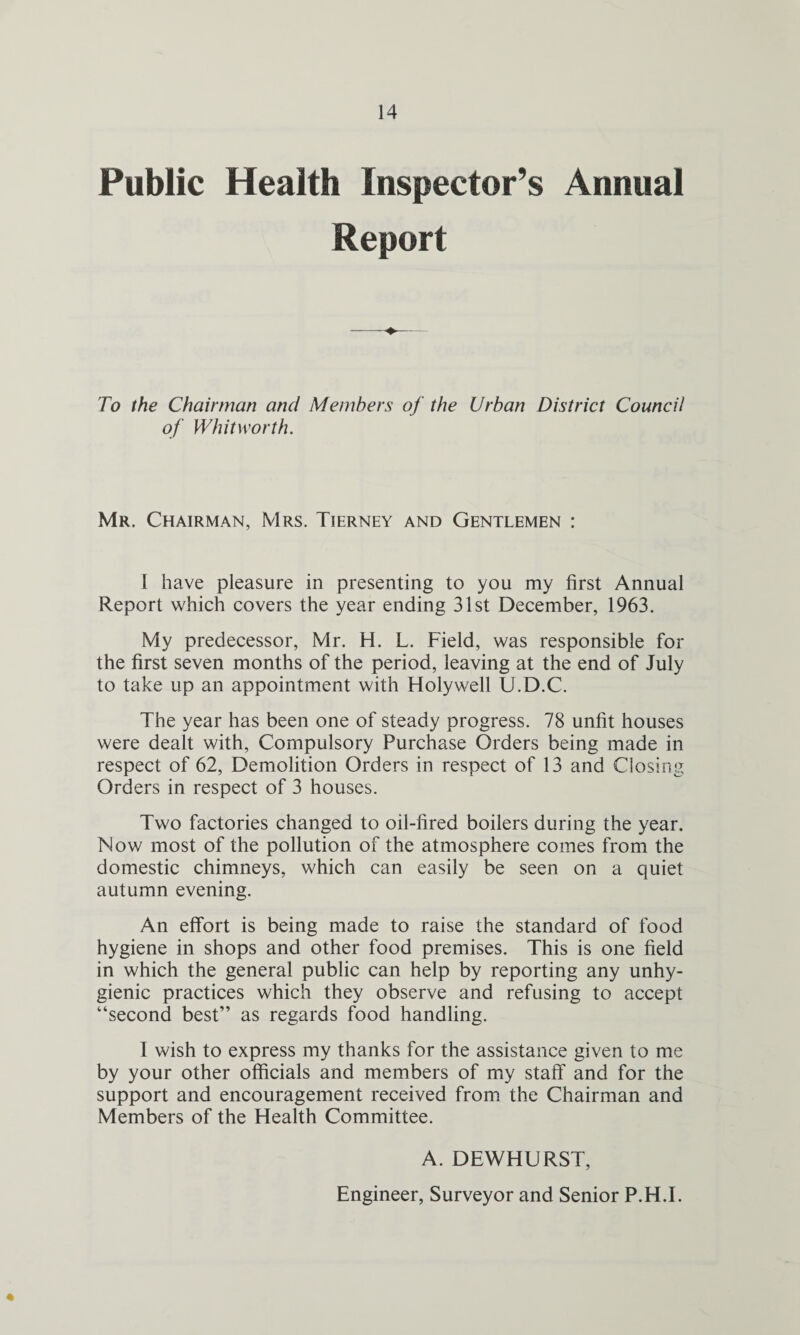 Public Health Inspector’s Annual Report To the Chairman and Members of the Urban District Council of Whitworth. Mr. Chairman, Mrs. Tierney and Gentlemen : I have pleasure in presenting to you my first Annual Report which covers the year ending 31st December, 1963. My predecessor, Mr. H. L. Field, was responsible for the first seven months of the period, leaving at the end of July to take up an appointment with Holywell U.D.C. The year has been one of steady progress. 78 unfit houses were dealt with, Compulsory Purchase Orders being made in respect of 62, Demolition Orders in respect of 13 and Closing Orders in respect of 3 houses. Two factories changed to oil-fired boilers during the year. Now most of the pollution of the atmosphere comes from the domestic chimneys, which can easily be seen on a quiet autumn evening. An effort is being made to raise the standard of food hygiene in shops and other food premises. This is one field in which the general public can help by reporting any unhy¬ gienic practices which they observe and refusing to accept “second best” as regards food handling. I wish to express my thanks for the assistance given to me by your other officials and members of my staff and for the support and encouragement received from the Chairman and Members of the Health Committee. A. DEWHURST, Engineer, Surveyor and Senior P.H.I. «