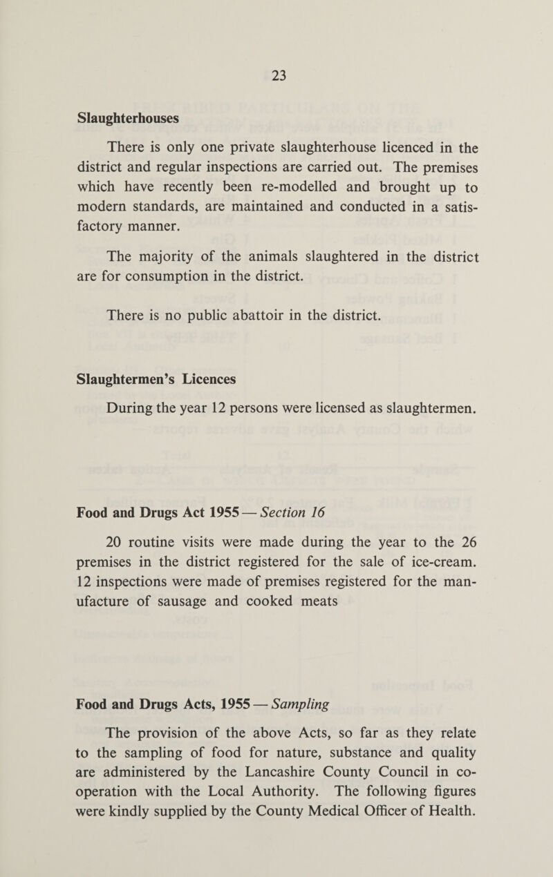 Slaughterhouses There is only one private slaughterhouse licenced in the district and regular inspections are carried out. The premises which have recently been re-modelled and brought up to modern standards, are maintained and conducted in a satis¬ factory manner. The majority of the animals slaughtered in the district are for consumption in the district. There is no public abattoir in the district. Slaughtermen’s Licences During the year 12 persons were licensed as slaughtermen. Food and Drugs Act 1955 — Section 16 20 routine visits were made during the year to the 26 premises in the district registered for the sale of ice-cream. 12 inspections were made of premises registered for the man¬ ufacture of sausage and cooked meats Food and Drugs Acts, 1955 — Sampling The provision of the above Acts, so far as they relate to the sampling of food for nature, substance and quality are administered by the Lancashire County Council in co¬ operation with the Local Authority. The following figures were kindly supplied by the County Medical Officer of Health.