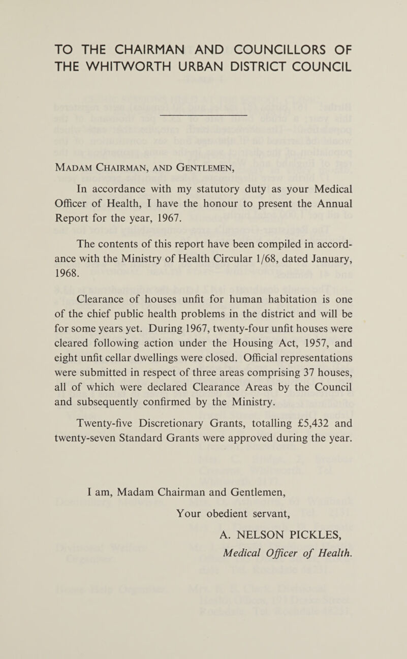 TO THE CHAIRMAN AND COUNCILLORS OF THE WHITWORTH URBAN DISTRICT COUNCIL Madam Chairman, and Gentlemen, In accordance with my statutory duty as your Medical Officer of Health, I have the honour to present the Annual Report for the year, 1967. The contents of this report have been compiled in accord¬ ance with the Ministry of Health Circular 1/68, dated January, 1968. Clearance of houses unfit for human habitation is one of the chief public health problems in the district and will be for some years yet. During 1967, twenty-four unfit houses were cleared following action under the Housing Act, 1957, and eight unfit cellar dwellings were closed. Official representations were submitted in respect of three areas comprising 37 houses, all of which were declared Clearance Areas by the Council and subsequently confirmed by the Ministry. Twenty-five Discretionary Grants, totalling £5,432 and twenty-seven Standard Grants were approved during the year. I am, Madam Chairman and Gentlemen, Your obedient servant, A. NELSON PICKLES, Medical Officer of Health.