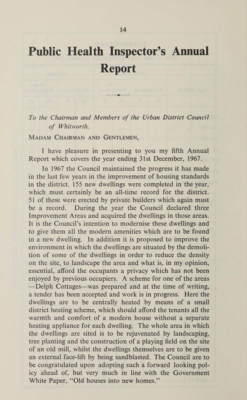 Public Health Inspector’s Annual Report To the Chairman and Members of the Urban District Council of Whitworth. Madam Chairman and Gentlemen, I have pleasure in presenting to you my fifth Annual Report which covers the year ending 31st December, 1967. In 1967 the Council maintained the progress it has made in the last few years in the improvement of housing standards in the district. 155 new dwellings were completed in the year, which must certainly be an all-time record for the district. 51 of these were erected by private builders which again must be a record. During the year the Council declared three Improvement Areas and acquired the dwellings in those areas. It is the Council’s intention to modernise these dwellings and to give them all the modern amenities which are to be found in a new dwelling. In addition it is proposed to improve the environment in which the dwellings are situated by the demoli¬ tion of some of the dwellings in order to reduce the density on the site, to landscape the area and what is, in my opinion, essential, afford the occupants a privacy which has not been enjoyed by previous occupiers. A scheme for one of the areas —Delph Cottages—was prepared and at the time of writing, a tender has been accepted and work is in progress. Here the dwellings are to be centrally heated by means of a small district heating scheme, which should afford the tenants all the warmth and comfort of a modern house without a separate heating appliance for each dwelling. The whole area in which the dwellings are sited is to be rejuvenated by landscaping, tree planting and the construction of a playing field on the site of an old mill, whilst the dwellings themselves are to be given an external face-lift by being sandblasted. The Council are to be congratulated upon adopting such a forward looking pol¬ icy ahead of, but very much in line with the Government White Paper, “Old houses into new homes.”