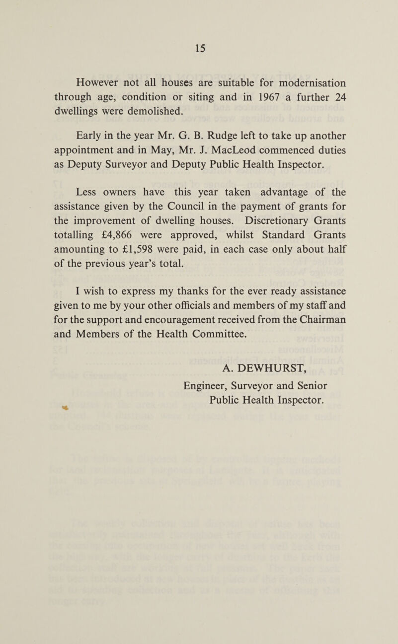 However not all houses are suitable for modernisation through age, condition or siting and in 1967 a further 24 dwellings were demolished. Early in the year Mr. G. B. Rudge left to take up another appointment and in May, Mr. J. MacLeod commenced duties as Deputy Surveyor and Deputy Public Health Inspector. Less owners have this year taken advantage of the assistance given by the Council in the payment of grants for the improvement of dwelling houses. Discretionary Grants totalling £4,866 were approved, whilst Standard Grants amounting to £1,598 were paid, in each case only about half of the previous year’s total. I wish to express my thanks for the ever ready assistance given to me by your other officials and members of my staff and for the support and encouragement received from the Chairman and Members of the Health Committee. A. DEWHURST, Engineer, Surveyor and Senior Public Health Inspector.