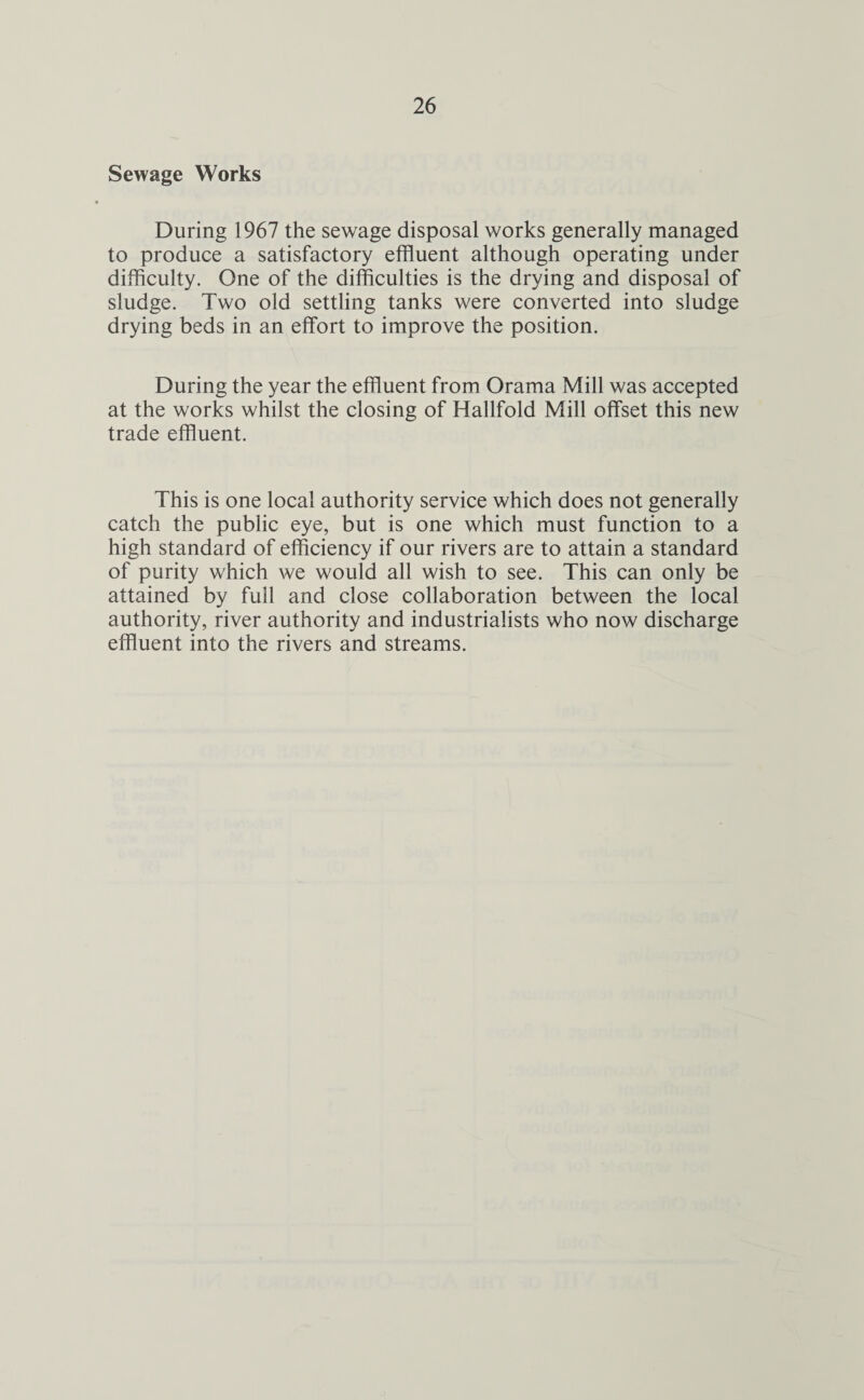 Sewage Works During 1967 the sewage disposal works generally managed to produce a satisfactory effluent although operating under difficulty. One of the difficulties is the drying and disposal of sludge. Two old settling tanks were converted into sludge drying beds in an effort to improve the position. During the year the effluent from Orama Mill was accepted at the works whilst the closing of Hallfold Mill offset this new trade effluent. This is one local authority service which does not generally catch the public eye, but is one which must function to a high standard of efficiency if our rivers are to attain a standard of purity which we would all wish to see. This can only be attained by full and close collaboration between the local authority, river authority and industrialists who now discharge effluent into the rivers and streams.