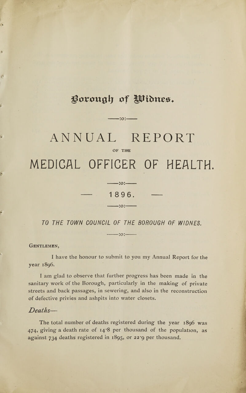 gJcrrottglj UtB totes. ■:o:- ANNUAL REPORT OF THE MEDICAL OFFICER OF HEALTH. — 1 896. — —:o:- TO THE TOWN COUNCIL OF THE BOROUGH OF WIDNES. -:o:- Gentlemen, I have the honour to submit to you my Annual Report for the year 1896. I am glad to observe that further progress has been made in the sanitary work of the Borough, particularly in the making of private streets and back passages, in sewering, and also in the reconstruction of defective privies and ashpits into water closets. Deaths— The total number of deaths registered during the year 1896 was 474, giving a death rate of 14*8 per thousand of the population, as against 734 deaths registered in 1895, or 22*9 per thousand.