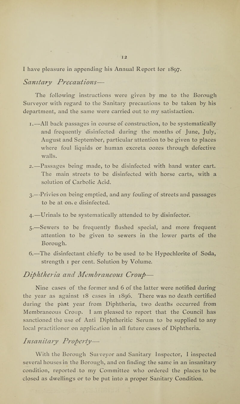 I have pleasure in appending his Annual Report for 1897. Sanitary Precautions— The following instructions were given by me to the Borough Surveyor with regard to the Sanitary precautions to be taken by his department, and the same were carried out to my satisfaction. 1. —All back passages in course of construction, to be systematically and frequently disinfected during the months of June, July, August and September, particular attention to be given to places where foul liquids or human excreta oozes through defective walls. 2. —Passages being made, to be disinfected with hand water cart. The main streets to be disinfected with horse carts, with a solution of Carbolic Acid. 3. —-Privies on being emptied, and any fouling of streets and passages to be at om e disinfected. 4. —Urinals to be systematically attended to by disinfector. 5. —Sewers to be frequently flushed special, and more frequent attention to be given to sewers in the lower parts of the Borough. 6. —The disinfectant chiefly to be used to be Hypochlorite of Soda, strength 1 per cent. Solution by Volume. Diphtheria and Membraneous Croup— Nine cases of the former and 6 of the latter were notified during the year as against 18 cases in 1896. There was no death certified during the past year from Diphtheria, two deaths occurred from Membraneous Croup. I am pleased to report that the Council has sanctioned the use of Anti Diphtheritic Serum to be supplied to any local practitioner on application in all future cases of Diphtheria. Insanitary Property— With the Borough Surveyor and Sanitary Inspector, I inspected several houses in the Borough, and on finding the same in an insanitary condition, reported to my Committee who ordered the places to be closed as dwellings or to be put into a proper Sanitary Condition.