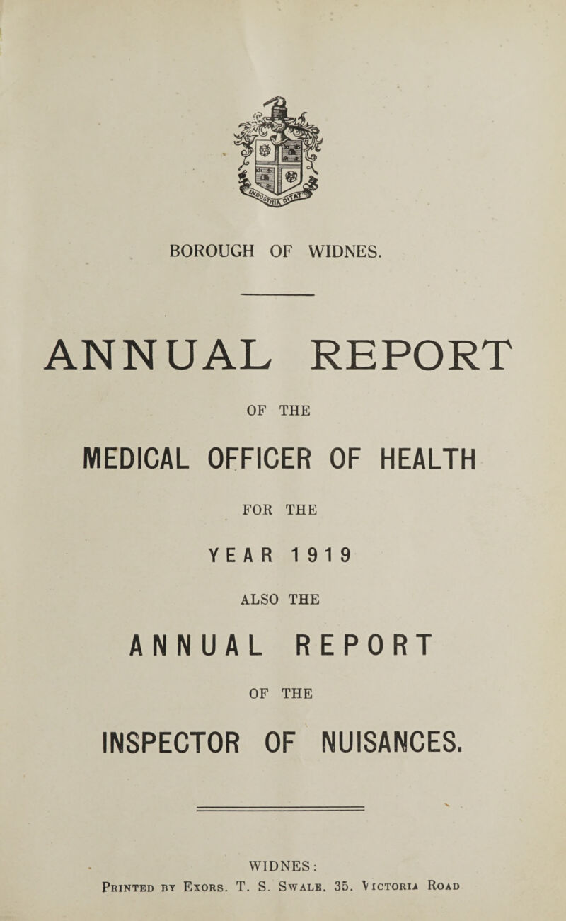 ANNUAL REPORT OF THE MEDICAL OFFICER OF HEALTH FOR THE YEAR 1919 ALSO THE ANNUAL REPORT OF THE INSPECTOR OF NUISANCES. WIDNES: Printed by Exors. T. S. Swale. 35. \ictoria Road
