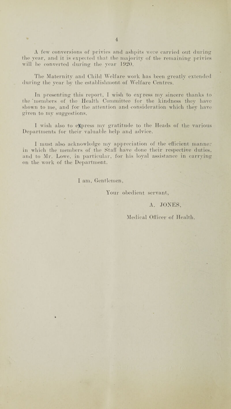 A few conversions of privies and ashpits were carried out during the year, and it is expected that the majority of the remaining privies will be converted during the year 1920, The Maternity and Child Welfare work has been greatly extended during the year by the establishment of Welfare Centres. In presenting this report, I wish to express my sincere thanks to the 'members of the Health Committee for the kindness they have shown to me, and for the attention and -consideration which they have -1 V given to my suggestions. 1 wish aLso to eXpress my gratitude to the Heads of the various Departments for their valuable help and advice. I must also acknowledge my appreciation of the efficient manner in which the members of the Staff have done their respective duties, and to Mr. Lowe, in particular, for his loyal assistance in carrying on the work of the Department. I am, Gentlemen, Your obedient servant, A. JONES, Medical Officer of Health.