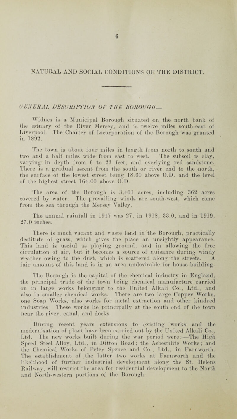 NATURAL AND .SOCIAL CONDITIONS OF THE DISTRICT. GENERAL DESCRIPTION OF THE BOROUGH— Widnes is a Municipal Borough situated on the north bank of the estuary of the River Mersey, and is twelve miles south-east of Liverpool. The Charter of Incorporation of the Borough was granted in 1892. The town is about four miles in length from north to south and two and a half miles wide from east to west. The subsoil is clay, varying in depth from 6 to 23 feet, and overlying red sandstone. There is a gradual ascent from the south or river end to the north, the surface of the lowest street being 18.60 above O.D. and the level of the highest street 164.00 above O.D. The area of the Borough is 3,401 acres, including 362 acres covered by water. The prevailing winds are south-west, which come from the sea through the Mersey Valley. The annual rainfall in 1917 was 27, in 1918, 33.0, and in 1919, 27.0 inches. There is much vacant and waste land in the Borough, practically destitute of grass, which gives the place an unsightly appearance. This land is useful as playing ground, and in allowing the free circulation of air, but it becomes a source of nuisance during windy weather owing to the dust, which is scattered along the streets. A fair amount of this land is in an area undesirable for house building. The Borough is the capital of the chemical industry in England, the principal trade of the town being chemical manufacture carried on in large works belonging to the United Alkali Co., Ltd., and also in smaller chemical works. There are two large Copper Works, one Soap Works, also works for metal extraction and other kindred industries. These works lie principally at the south end of the town near the river, canal, and docks. During recent years extensions to existing works and the modernisation of plant have been carried out by the United Alkali Co., Ltd. The new works built during the war period were:—The High Speed Steel Alloy, Ltd., in Ditton Road; the Asbestilite Works; and the Chemical Works of Peter Spence and Co., Ltd., in Farnworth. The establishment of the latter two works at Farnworth and the likelihood of further industrial development along the St. Helens Railway, will restrict the area for residential development to the North and North-western portions of the Borough.