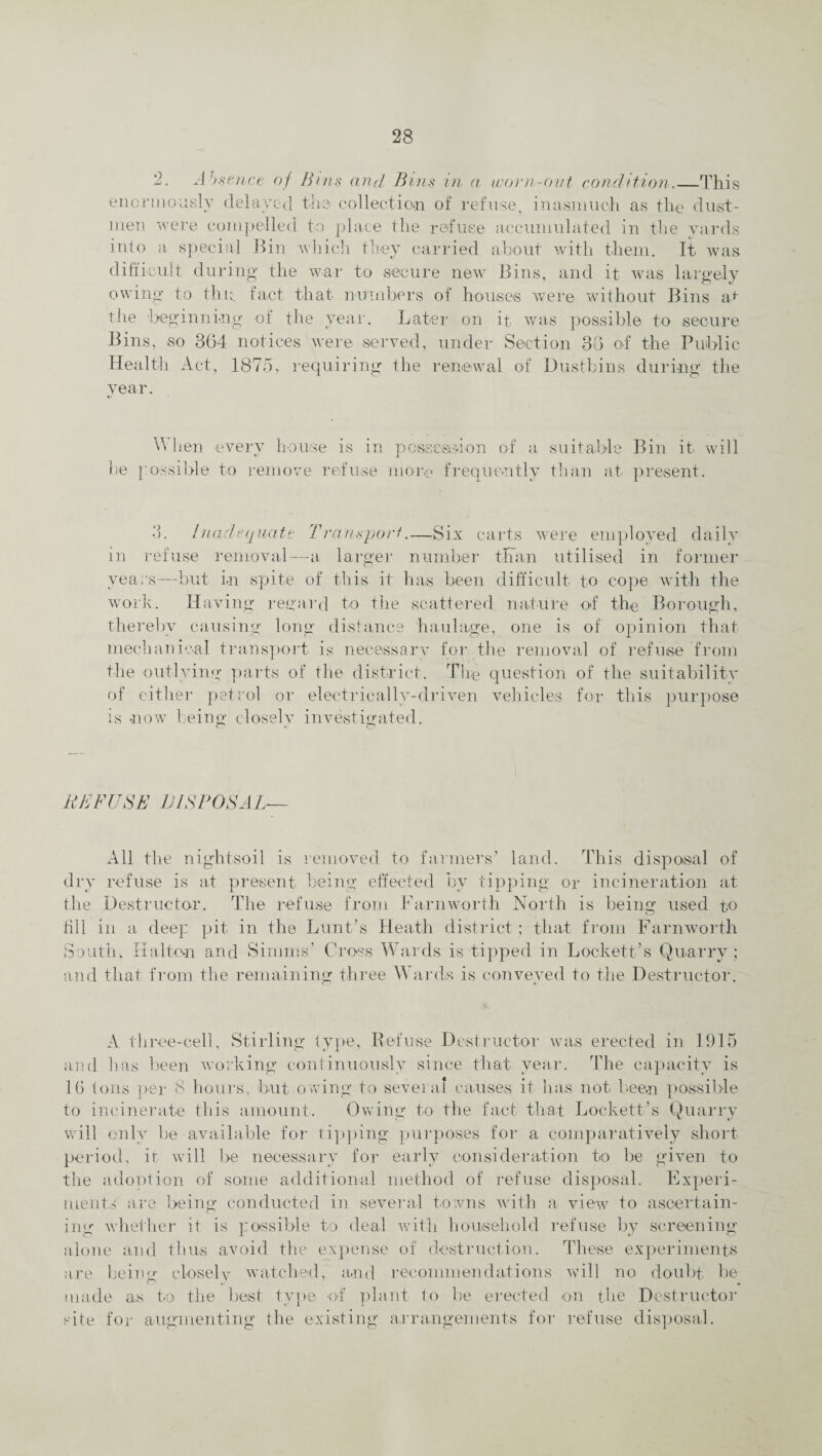 2. Absence of Bins and Bins in a worn-out condition.—This enormously delayed the collection of refuse, inasmuch as the dust¬ men were compelled to place the refuse accumulated in the yards into a special Bin which they carried about with them. It was difficult during the war to secure new Bins, and it was largely owing to thp fact that numbers of houses were without Bins at the 'beginning of the year. Later on it was possible to secure Bins, so 364 notices were served, under Section 36 of the Public Health Act, 1875, requiring the renewal of Dustbins during the year. When every house is in possession of a suitable Bin it. will be possible to remove refuse more frequently than at present. 3. Inadequate Transport.—Six carts were employed daily in refuse removal—-a larger number than utilised in former years—but in spite of this it has been difficult to cope with the work. Having regard to the scattered nature of the Borough, thereby causing long distance haulage, one is of opinion that mechanical transport is necessary for the removal of refuse from the outlying parts of the district. The question of the suitability of either petrol or electrically-driven vehicles for this purpose is now being closely investigated. REFUSE JJISPOSAL- All the nightsoil is removed to farmers’ land. This disposal of dry refuse is at present being effected by tipping or incineration at the Destructor. The refuse from Farnworth North is being used t.o fill in a deep pit in the Lunt’s Heath district; that from Farnworth South, Kid ton and Simms’ Cross Wards is tipped in Lockett’s Quarry; and that from the remaining three Wards is conveyed to the Destructor. A three-cell, Stirling type, Refuse Destructor was erected in 1915 and has been working continuously since that year. The capacity is 16 tons per 8 hours, but owing to several causes it has not been possible to incinerate this amount. Owing to the fact that Lockett’s Quarry will only be available for tippling purposes for a comparatively short period, it will be necessary for early consideration to be given to the adoption of some additional method of refuse disposal. Experi¬ ments are being conducted in several towns with a view to ascertain¬ ing whether it is possible to deal with household refuse by screening alone and thus avoid the expense of destruction. These experiments are being closely watched, and recommendations will no doubt, be made as to the best type of plant to be erected on the Destructor site for augmenting the existing arrangements for refuse disposal.