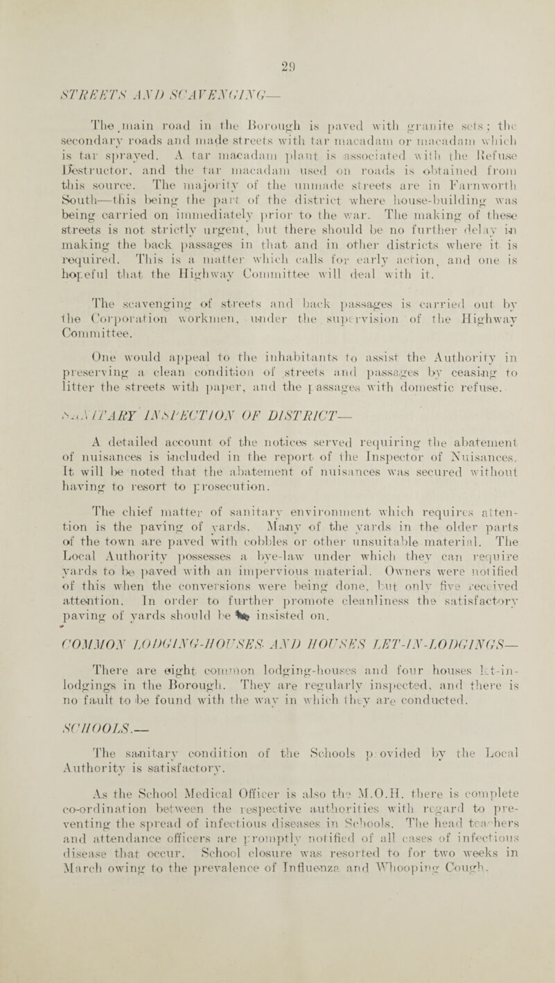STREETS AX/) SCAVENGING— The .main road in the Borough is paved with granite sets; the secondary roads and made streets with tar macadam or macadam which is tar sprayed. A tar macadam plant is associated with the defuse Destructor, and the tar macadam used on roads is obtained from this source. The majority of the unmade streets are in Farnworth South—this being the paid of the district where house-building was being carried on immediately prior to the war. The making of these streets is not strictly urgent, but there should be no further delay in making the back passages in that and in other districts where it is required. This is a matter which calls for early action, and one is hopeful that the Highway Committee will deal with it. The scavenging of streets and back passages is carried out by the Corporation workmen, under the supervision of the Highway Committee. One would appeal to the inhabitants to assist the Authority in preserving a clean condition of streets and passages by ceasing to litter the streets with paper, and the ] assages with domestic refuse. lX/TARY INSPECTION OF DISTRICT— A detailed account of the notices served requiring the abatement of nuisances is included in the report of the Inspector of Nuisances. It will be noted that the abatement of nuisances was secured without having to resort to prosecution. The chief matter of sanitary environment which requires atten¬ tion is the paving of yards. Many of the yards in the older parts of the town are paved with cobbles or other unsuitable material. The Local Authority possesses a bye-law under which they can require yards to be paved with an impervious material. Owners were notified of this when the conversions were being done, but only five received attention. In order to further promote cleanliness the satisfactory paving of yards should be insisted on. COMMON LODCLX0-110USES- AXD ROUSES LET-IN-LODGINGS- There are eight common lodging-houses and four houses Ict-in- lodgings in the Borough. They are regularly inspected, and there is no fault to be found with the wav in which they are conducted. SCHOOLS. The sanitary condition of the Schools provided by the Local Authority is satisfactory. As the School Medical Officer is also the M.O.H. there is complete co-ordination between the respective authorities with regard to pre¬ venting the spread of infectious diseases in Schools. The head teachers and attendance officers are promptly notified of all cases of infectious disease that occur. School closure was resorted to for two weeks in March owing to the prevalence of Influenza and Whooping Cough.