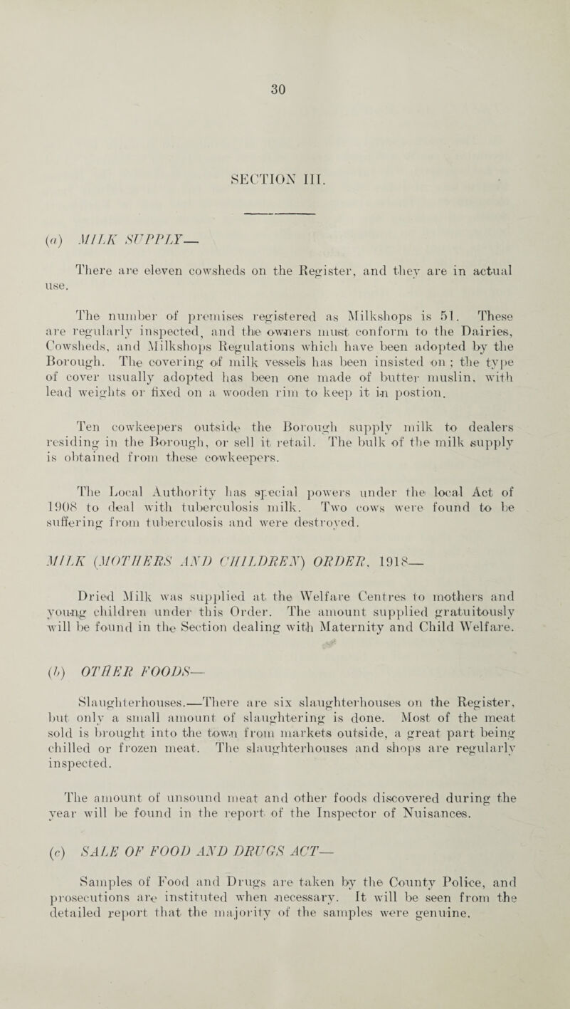 SECTION III. (a) MILK SUPPLY— There are eleven cowsheds on the Register, and they are in actual use. The number of premises registered as Milkshops is 51. These are regularly inspected, and the owners must conform to the Dairies, Cowsheds, and Milkshops Regulations which have been adopted by the Borough. The covering of milk vessels has been insisted on ; the type of cover usually adopted has been one made of butter muslin, with lead weights or fixed on a. wooden rim to keep it in postion. Ten cowkeepers outside the Borough supply milk to dealers residing in the Borough, or sell it retail. The bulk of the milk supply is obtained from these cowkeepers. The Local Authority has special powers under the local Act of 1908 to deal with tuberculosis milk. Two cows were found to be suffering from tuberculosis and were destroyed. MILK (MOTHERS AND CHILDREN) ORDER. 1918— Dried Milk was supplied at the Welfare Centres to mothers and young children under this Order. The amount supplied gratuitously will be found in the Section dealing with Maternity and Child Welfare. (h) OTHER FOODS— Slaughterhouses.—There are six slaughterhouses on the Register, but only a small amount of slaughtering is done. Most of the meat sold is brought into the tow.n from markets outside, a great part being chilled or frozen meat. The slaughterhouses and shops are regularly inspected. The amount of unsound meat and other foods discovered during the year will be found in the report, of the Inspector of Nuisances. (c) SALE OF FOOD AND DRUGS ACT— Samples of Food and Drugs are taken by the County Police, and prosecutions are instituted when necessary. It will be seen from the detailed report that the majority of the samples were genuine.