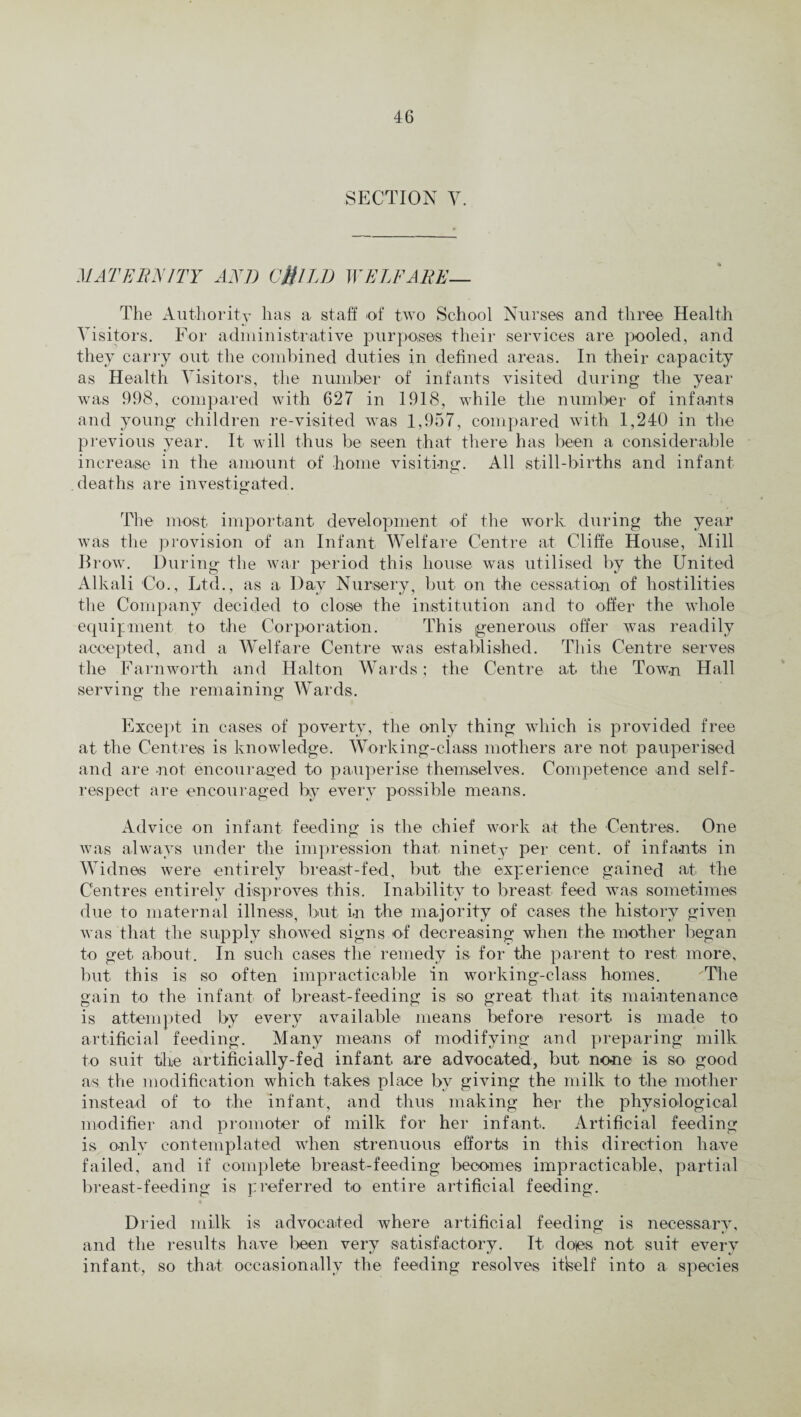 SECTION V. MATERNITY AND CfilLD WELFARE— The Authority has a staff of two School Nurses and three Health Visitors. For administrative purposes their services are pooled, and they carry out the combined duties in defined areas. In their capacity as Health Visitors, the number of infants visited during the year was 998, compared with 627 in 1918, while the number of infants and young children re-visited was 1,957, compared with 1,240 in the previous year. It will thus be seen that there has been a considerable increase in the amount of home visiting. All still-births and infant deaths are investigated. The most important development of the work during the year was the provision of an Infant Welfare Centre at Cliffe House, Mill Brow. During the war period this house was utilised by the United Alkali Co., Ltd., as a Day Nursery, but on the cessation of hostilities the Company decided to close the institution and to offer the whole equipment to the Corporation. This generous offer was readily accepted, and a Welfare Centre was established. This Centre serves the Farnworth and Halton Wards; the Centre ah the Town Hall serving the remaining Wards. Except in cases of poverty, the only thing which is provided free at the Centres is knowledge. Working-class mothers are not pauperised and are not encouraged to pauperise themselves. Competence and self- respect are encouraged by every possible means. Advice on infant feeding is the chief work at the Centres. One was always under the impression that ninety per cent, of infants in Widnes were entirely breast-fed, but the experience gained ah the Centres entirely disproves this. Inability to breast feed was sometimes due to maternal illness, but in the majority of cases the history given was that the supply showed signs of decreasing when the mother began to get, about. In such cases the remedy is for the parent to rest more, but this is so often impracticable in working-class homes. The gain to the infant of breast-feeding is so great that its maintenance is attempted by every available means before resort is made to artificial feeding. Many means of modifying and preparing milk to suit the artificially-fed infant are advocated, but none is so good as the modification which takes place by giving the milk to the mother instead of to the infant, and thus making her the physiological modifier and promoter of milk for her infant. Artificial feeding is only contemplated when strenuous efforts in this direction have failed, and if complete breast-feeding becomes impracticable, partial breast-feeding is preferred to entire artificial feeding. Dried milk is advocated where artificial feeding is necessary, and the results have been very satisfactory. It doles not suit every infant, so that occasionally the feeding resolves itlself into a species