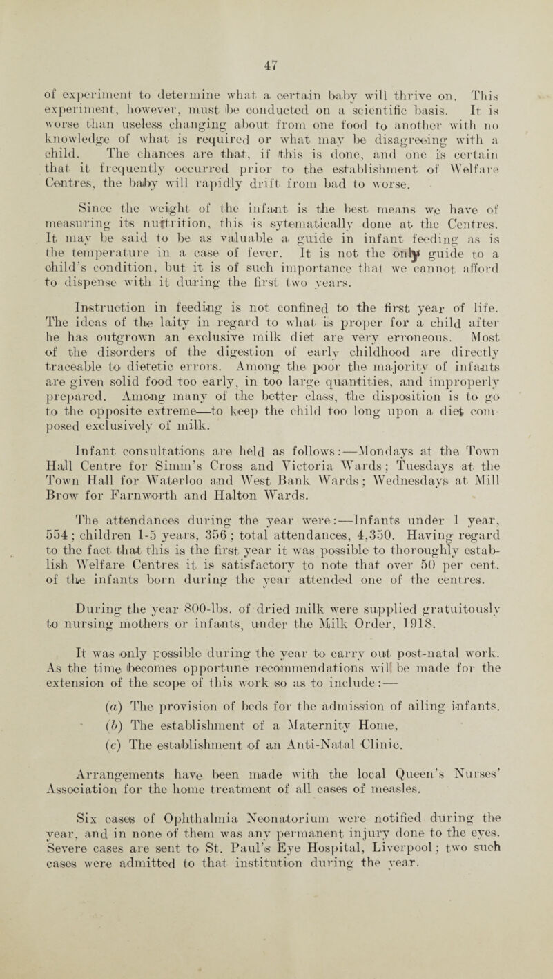 of experiment to determine what a certain baby will thrive on. This experiment, however, must be conducted on a scientific basis. It is worse than useless changing about from one food to another with no knowledge of what is required or what may be disagreeing with a child. The chances are that, if this is done, and one is certain that it frequently occurred prior to the establishment of Welfare Centres, the baby will rapidly drift from bad to worse. Since the weight of the infant is the best means we have of measuring its nuftrition, this is sytematically done at the Centres. It. may be said to be as valuable a guide in infant feeding as is the temperature in a case of fever. It is not the only guide to a child’s condition, but it is of such importance that we cannot afford to dispense with it during tile first two years. Instruction in feeding is not confined to the first year of life. The ideas of the laity in regard to what iis proper for a child after he has outgrown an exclusive milk diet are very erroneous. Most of the disorders of the digestion of early childhood are directly traceable to dietetic errors. Among the poor the majority of infants are given solid food too early, in too large quantities, and improperly prepared. Among many of the better class, the disposition is to go to the opposite extreme—to keep the child too long upon a diet com¬ posed exclusively of milk. Infant consultations are held as follows:—Mondays at the Town Hall Centre for Sinmi’s Cross and Victoria Wards ; Tuesdays at the Town Hall for Waterloo and West Bank Wards; Wednesdays at Mill Brow for Farnworth and Halton Wards. The attendances during the year were:—Infants under 1 year, 554; children 1-5 years, 356 ; total attendances, 4,350. Having regard to the fact that this is the first year it was possible to thoroughly estab¬ lish Welfare Centres it is satisfactory to note that over 50 per cent, of the infants born during the year attended one of the centres. During the year 800-lbs. of dried milk were supplied gratuitously to nursing mothers or infants, under the Milk Order, 1918. It was only possible during the year to carry out post-natal work. As the time (becomes opportune recommendations wil be made for the extension of the scope of this work so as to include: — (a) The provision of beds for the admission of ailing infants. (b) The establishment of a Maternity Home, (c) The establishment of an Anti-Natal Clinic. Arrangements have been made with the local Queen’s Nurses’ Association for the home treatment of all cases of measles. Six cases of Ophthalmia Neonatorium were notified during the year, and in none of them was any permanent injury done to the eyes. Severe cases are sent to St. Paul’s Eye Hospital, Liverpool; two such cases were admitted to that institution during the year.