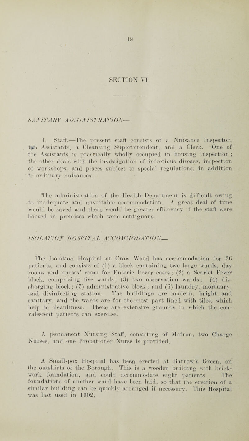 SECTION VI SA V IT A BY ADM/N 1ST BA 770V— I. Staff.—The present staff consists of a Nuisance Inspector, two Assistants, a Cleansing Superintendent, and a Clerk. One of the Assistants is practically wholly occupied in housing inspection; the other deals with the investigation of infectious disease, inspection of workshops, and places subject to special regulations, in addition to ordinary nuisances. The administration of the Health Department is difficult owing to inadequate and unsuitable accommodation. A great deal of time would be saved and there would be greater efficiency if the staff were housed in premises which were contiguous. I SOL AT TON HOSPITAL ACCOMMODATION— The Isolation Hospital >at Crow Wood has accommodation for 36 patients, and consists of (1) a block containing two large wards, day rooms and nurses’ room for Enteric Fever cases; (2) a Scarlet Fever block, comprising five wards; (3) two observation wards; (4) dis¬ charging block; (5) administrative block; and (6) laundry, mortuary, and disinfecting station. The building® are modern, bright and sanitary, and the wards are for the most part lined with tiles, which help- to cleanliness. There are extensive grounds in which the con¬ valescent patients can exercise. A permanent Nursing Staff, consisting of Matron, two Charge Nurses, and one Probationer Nurse is provided. A Small-pox Hospital has been erected at Barrow’s Green, on the outskirts of the Borough. This is a wooden building with brick¬ work foundation, and could accommodate eight patients. The foundations of another ward have been laid, so that the erection of a similar building can be quickly arranged if necessary. This Hospital was last used in 1902,