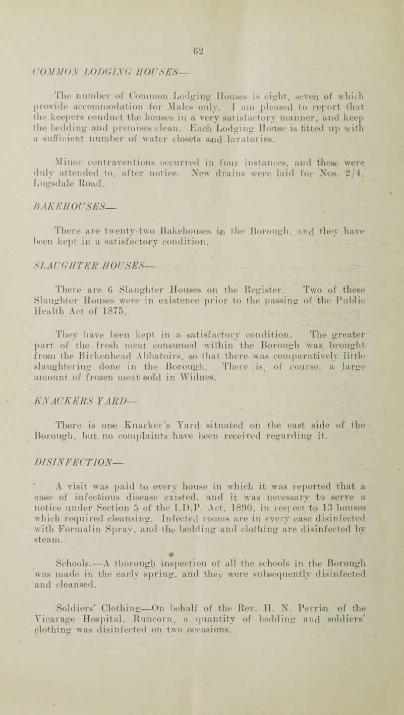 COMMON LODGING HOUSES— The number of Common Lodging Houses is eight, seven of which provide accommodation for Males only, 1 am pleased to report that the keepers conduct the houses in a very satisfactory manner, and keep the bedding and premises clean. Each Lodging House is fitted up with a sufficient number of water closets and lavatories. Minor contraventions occurred in four instances, and these were duly attended to, after notice. New drains were laid for Nos. 2/4. Lugsdale Road. BAKEHOUSES— There are twenty-two Bakehouses in the Borough, and they have been kept in a satisfactory condition. SLAUGHTER HOUSES— There are G Slaughter Houses on the Register. Two of these Slaughter Houses were in existence prior to the passing of the Public Health Act of 1875. They have been kept in a satisfactory condition. The greater part of the fresh meat consumed within the Borough was brought from the Birkenhead Abbatoirs, so that there was comparatively little slaughtering done in the Borough, There is, of course, a large amount of frozen meat sold in Widnes. KNACKERS YARD— There is one Knacker’s Yard situated on the east side of the Borough, but no complaints have been received regarding it. DISINFECTION— A visit was paid to every house in which it was reported that a case of infectious disease existed, and it was necessary to serve a notice under Section 5 of the 1.1).P. Act, 1890, in respect to 13 houses which required cleansing. Infected rooms are in every case disinfected with Formalin Spray, and the bedding and clothing are disinfected by steam. ♦ Schools.—A thorough inspection of all the schools in the Borough was made in the early spring, and thev were subsequently disinfected and cleansed. Soldiers' Clothing—On behalf of the Rev. H. N. Perrin, of the Vicarage Hospital, Runcorn, a quantity of bedding and soldiers’ clothing was disinfected on two occasions.