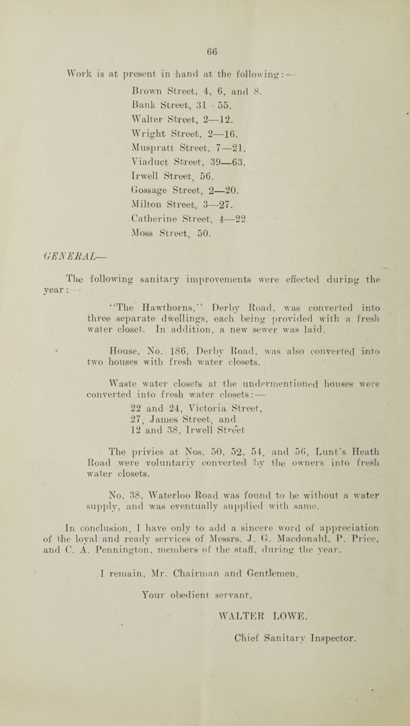 Work is at present in band at the following: — Brown Street, 4, 6, and 8. Bank Street, 31 - 55. Walter Street, 2—12. Wright Street, 2—16. Muspratt Street, 7—21. Viaduct Street, 39—63. Irwell Street, 56. Gossage Street, 2—20. Milton Street, 3—27. Catherine Street, 4—22 Moss Street, 50. GENERAL— The following sanitary improvements were effected during the year: -- “The Hawthorns,” Derby Road, was converted into three separate dwellings, each being provided with a fresh water closet. In addition, a new sewer was laid. * House, No. 186, Derby Road, was also converted into two houses with fresh water closets. Waste water closets at the undermentioned houses were converted into fresh water closets: — 22 and 24, Victoria Street, 27, James Street, and 12 and 38, Irwell Street The privies at Nos. 50, 52, 54, and 56, Lunt’s Heath Road were voluntariy converted by the owners into fresh water closets. No. 38, Waterloo Road was found to be without a water supply, and was eventually supplied with same. In conclusion, I have only to add a sincere word of appreciation of the loyal and ready services of Messrs. J. G. Macdonald, P. Price, and C. A. Pennington, members of the staff, during the year. I remain, Mr. Chairman and Gentlemen, Your obedient servant, WALTER LOWE. Chief Sanitary Inspector.