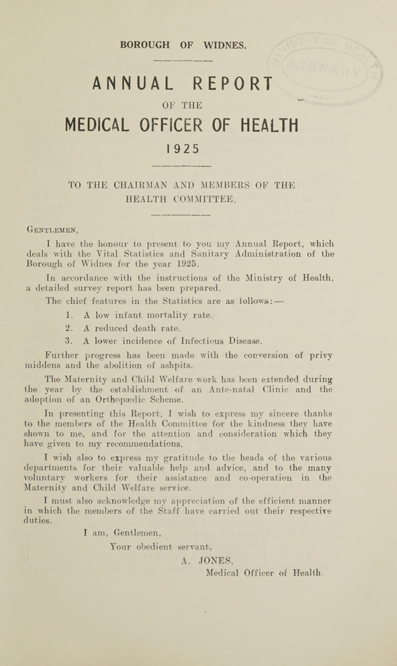 ANNUAL REPORT OF THE MEDICAL OFFICER OF HEALTH 1925 TO THE CHAIRMAN AND MEMBERS OF THE HEALTH COMMITTEE. Gentlemen, I have the honour to present to you my Annual Report, which deals with the Vital Statistics and Sanitary Administration of the Borough of Widnes for the year 1925. In accordance with the instructions of the Ministry of Health, a detailed survey report has been prepared. The chief features in the Statistics are as follows: — 1. A low infant mortality rate. 2. A reduced death rate. 3. A lower incidence of Infectious Disease. Further progress has been made with the conversion of privy middens and the abolition of ashpits. The Maternity and Child Welfare work has been extended during the year by the establishment of an Ante-natal Clinic and the adoption of an Orthopaedic Scheme. In presenting this Report, I wish to express my sincere thanks to the members of the Health Committee for the kindness they have shown to me, and for the attention and consideration which they have given to my recommendations. I wish also to express my gratitude to the heads of the various departments for their valuable help and advice, and to the many voluntary workers for their assistance and co-operation in the Maternity and Child Welfare service. I must also acknowledge my appreciation of the efficient manner in which the members of the Staff have carried out their respective duties. I am. Gentlemen, Your obedient servant, A. JONES, Medical Officer of Health.
