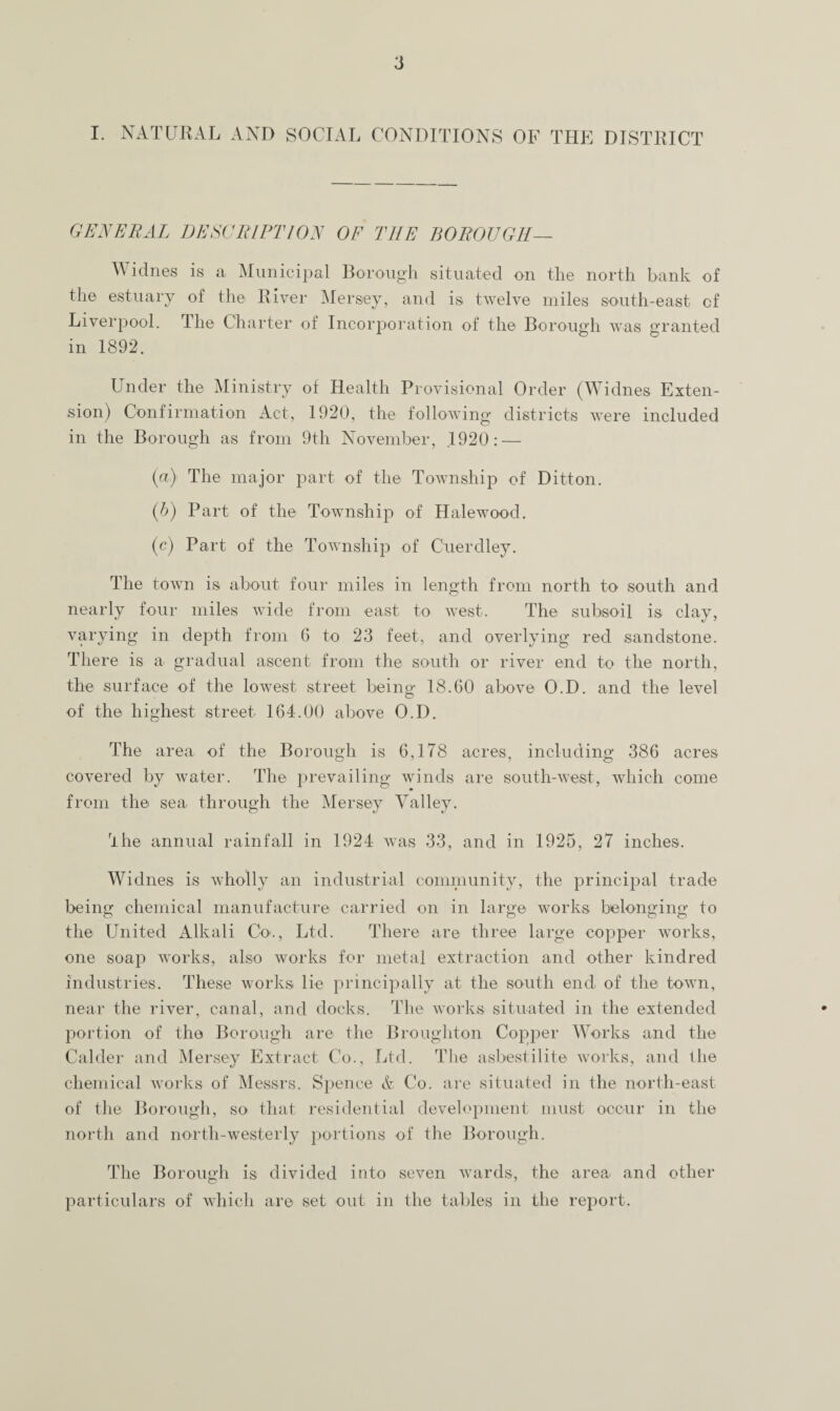 I. NATURAL AND SOCIAL CONDITIONS OF THE DISTRICT GENERAL DESCRIPTION OF THE BOROUGH— Widnes is a Municipal Borough situated on the north bank of the estuary of the River Mersey, and is twelve miles south-east cf Liverpool. 1 lie Charter of Incorporation of the Borough was granted in 1892. Under the Ministry of Health Provisional Order (Widnes Exten¬ sion) Confirmation Act, 1920, the following districts were included in the Borough as from 9th November, 1920: — (a) The major part of the Township of Ditton. (b) Part of the Township of Halewood. (c) Part of the Township of Cuerdley. The town is about four miles in length from north to south and nearly four miles wide from east to west. The subsoil is clay, varying in depth from 6 to 23 feet, and overlying red sandstone. There is a gradual ascent from the south or river end to the north, the surface of the lowest street being 18.60 above O.D. and the level of the highest street 164.00 above O.D. The area of the Borough is 6,178 acres, including 386 acres covered by water. The prevailing winds are south-west, which come from the sea through the Mersey Valley. rihe annual rainfall in 1924 was 33, and in 1925, 27 inches. Widnes is wholly an industrial community, the principal trade being chemical manufacture carried on in large works belonging to the United Alkali Co., Ltd. There are three large copper works, one soap works, also works for metal extraction and other kindred industries. These works lie principally at the south end, of the town, near the river, canal, and docks. The works situated in the extended portion of the Borough are the Broughton Copper Works and the Calder and Mersey Extract Co., Ltd. The asbestilite works, and the chemical works of Messrs. Spence & Co. are situated in the north-east of the Borough, so that residential development must occur in the north and north-westerly portions of the Borough. The Borough is divided into seven wards, the area and other particulars of which are set out in the tables in the report.