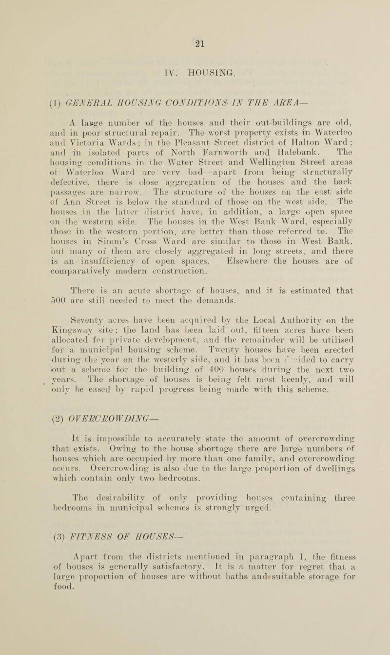 IV. HOUSING. (1) GENERAL ROUSING CONDITIONS IN THE AREA— A lange number of the houses and their out-buildings are old, and in poor structural repair. The worst property exists in Waterloo and Victoria Wards; in the Pleasant Street district of Halton Ward; and in isolated parts of North Farnworth and Halebank. The housing conditions in the Water Street and Wellington Street areas of Waterloo Ward are very bad—apart from being structurally defective, there is close aggregation of the houses and the back passages are narrow. The structure of the houses on the east side of Ann Street is below the standard of those on the west side. The houses in the latter district have, in addition, a large open space on the western side. The houses in the West Bank Ward, especially those in the western portion, are better than those referred to. The houses in Simm’s Cross Ward are similar to those in West Bank, but many of them are closely aggregated in long streets, and there is an insufficiency of open spaces. Elsewhere the houses are of comparatively modern construction. There is an acute shortage of houses, and it is estimated that 500 are still needed to meet the demands. Seventy acres have been acquired by the Local Authority on the Kingsway site; the land has been laid out, fifteen acres have been allocated for private development, and the remainder will be utilised for a municipal housing scheme. Twenty houses have been erected during the year on the westerly side, and it has been C cicled to carry •out a scheme for the building of 400 houses during the next two years. The shortage of houses is being felt most keenly, and will only be eased by rapid progress being made with this scheme. (2) OVERCROWDING— It is impossible to accurately state the amount of overcrowding that exists. Owino- to the house shortage there are large numbers of houses which are occupied by more than one family, and overcrowding occurs. Overcrowding is also due to the large proportion of dwellings which contain only two bedrooms. The desirability of only providing houses containing three bedrooms in municipal schemes is strongly urged. (3) FITNESS OF HOUSES— Apart from the districts mentioned in paragraph 1, the fitness of houses is generally satisfactory. It is a matter for regret that a large proportion of houses are without baths and suitable storage for food.