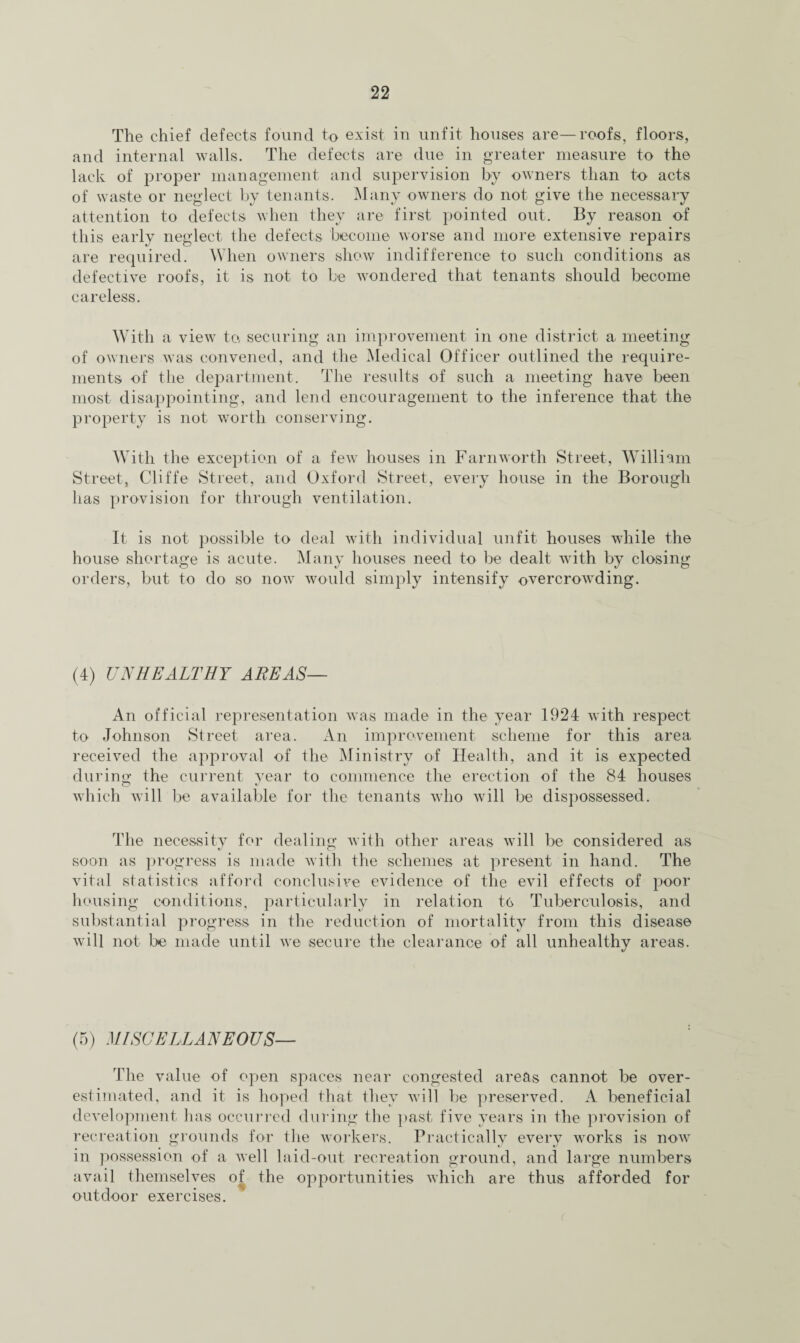 The chief defects found to exist in unfit houses are—roofs, floors, and internal walls. The defects are due in greater measure to the lack of proper management and supervision by owners than to acts of waste or neglect by tenants. Many owners do not give the necessary attention to defects when they are first pointed out. By reason of this early neglect the defects become worse and more extensive repairs are required. When owners show indifference to such conditions as defective roofs, it is not to be wondered that tenants should become careless. With a view to, securing an improvement in one district a meeting of owners was convened, and the Medical Officer outlined the require¬ ments of the department. The results of such a meeting have been most disappointing, and lend encouragement to the inference that the property is not worth conserving. With the exception of a few houses in Farnworth Street, William Street, Cliffe Street, and Oxford Street, every house in the Borough has provision for through ventilation. It is not possible to deal with individual unfit houses while the house shortage is acute. Many houses need to be dealt with by closing orders, but to do so now would simply intensify overcrowding. (4) UNHEALTHY AREAS— An official representation was made in the year 1924 with respect to Johnson Street area. An improvement scheme for this area received the approval of the Ministry of Health, and it is expected during; the current year to commence the erection of the 84 houses which will be available for the tenants who will be dispossessed. The necessity for dealing- with other areas will be considered as soon as progress is made with the schemes at present in hand. The vital statistics afford conclusive evidence of the evil effects of poor housing conditions, particularly in relation to Tuberculosis, and substantial progress in the reduction of mortality from this disease will not be made until we secure the clearance of all unhealthy areas. (5) MISCELLANEOUS— The value of open spaces near congested areas cannot be over¬ estimated, and it is hoped that they will be preserved. A beneficial development has occurred during the past five years in the provision of recreation grounds for the workers. Practically every works is now in possession of a well laid-out recreation ground, and large numbers avail themselves of the opportunities which are thus afforded for outdoor exercises.