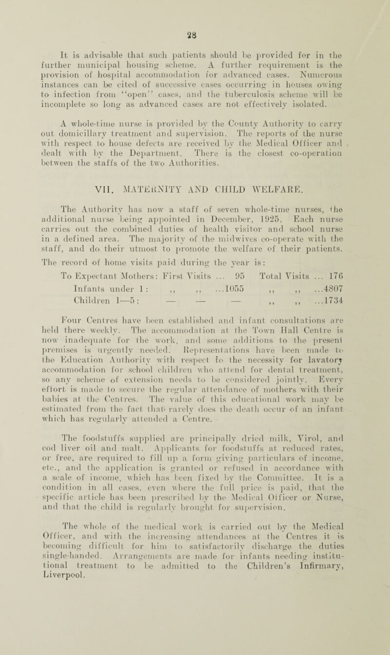 It is advisable that such patients should be provided for in the further municipal housing scheme. A further requirement is the provision of hospital accommodation for advanced cases. Numerous instances can be cited of successive cases occurring in houses owing to infection from “open” cases, and the tuberculosis scheme will be incomplete so long as advanced cases are not effectively isolated. A whole-time nurse is provided by the County Authority to carry out domiciliary treatment and supervision. The reports of the nurse with respect to house defects are received by the Medical Officer and dealt with by the Department. There is the closest co-operation between the staffs of the two Authorities. VII. MATERNITY AND CHILD WELFARE. The Authority has now a staff of seven whole-time nurses, Hie additional nurse being appointed in December, 1925. Each nurse carries out the combined duties of health visitor and. school nurse in a defined area. The majority of the midwives co-operate with the staff, and do their utmost to promote the welfare of their patients. The record of home visits paid during the year is: To Expectant Mothers: First Visits ... 95 Total Visits ... 176 Infants under 1: ,, ,, ...1055 ,, ,, ...4807 Children 1—5: — — — ,, ,, ...1734 Four Centres have been established and infant consultations are held there weekly. The accommodation at the Town Hall Centre is now inadequate for the work, and some additions to the present premises is. urgently needed. Representations have been made to the Education Authority with respect to the necessity for lavatory accommodation for school children who attend for dental treatment, so any scheme of extension needs to be considered jointly. Every effort is made to secure the regular attendance of mothers with their babies at the Centres. The value of this educational work may be estimated from the fact that* rarely does the death occur of an infant which has regularly attended a Centre. The foodstuffs supplied are principally dried milk, Virol, and cod liver oil and malt. Applicants for foodstuffs at reduced rates, or free, are required to fill up a form giving particulars of income, etc., and the application is granted or refused in accordance with a scale of income, which has been fixed by the Committee. It is a condition in all cases, even where the full price is paid, that the specific article has been prescribed by the Medical Officer or Nurse, and that the child is regularlv brought for supervision. The whole of the medical work is carried out by the Medical Officer, and with the increasing attendances at the Centres it is O becoming difficult for him tm satisfactorily discharge the duties single-handed. Arrangements are made for infants needing institu¬ tional treatment to be admitted to the Children’s Infirmary, Liverpool.