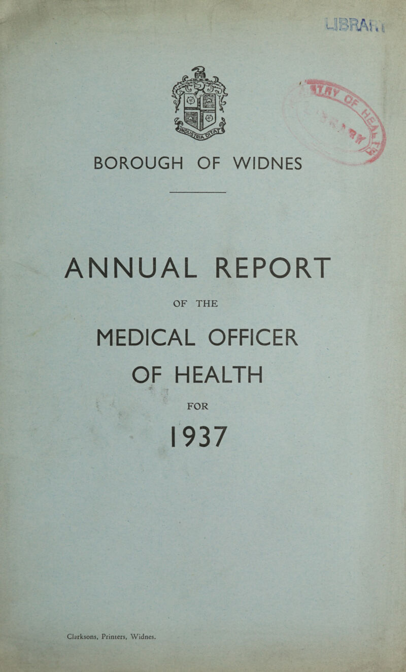 BOROUGH OF WIDNES ANNUAL REPORT OF THE MEDICAL OFFICER OF HEALTH ■aft- FOR 1937 Clarksons, Printers, Widnes.