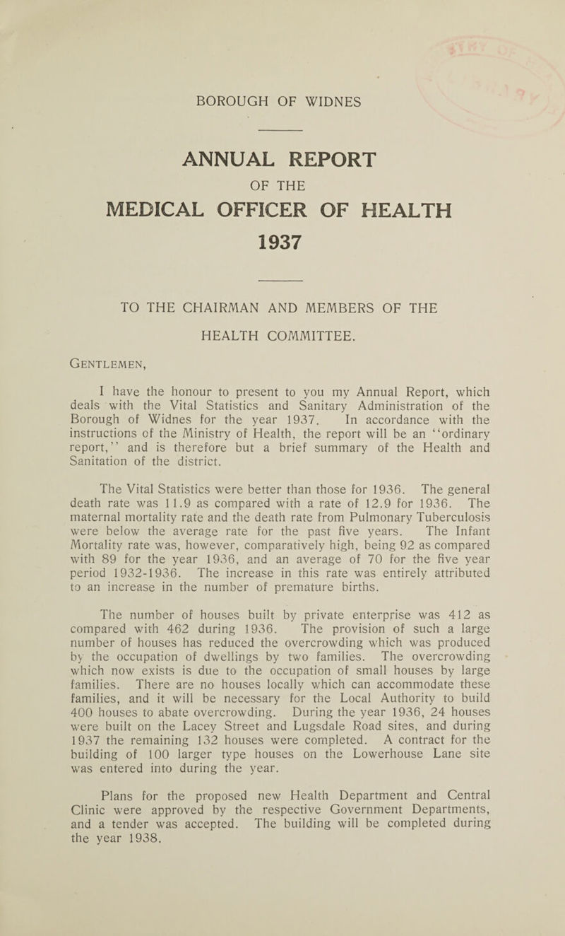 ANNUAL REPORT OF THE MEDICAL OFFICER OF HEALTH 1937 TO THE CHAIRMAN AND MEMBERS OF THE HEALTH COMMITTEE. Gentlemen, I have the honour to present to you my Annual Report, which deals with the Vital Statistics and Sanitary Administration of the Borough of Widnes for the year 1937. In accordance with the instructions of the Ministry of Health, the report will be an “ordinary report,” and is therefore but a brief summary of the Health and Sanitation of the district. The Vital Statistics were better than those for 1936. The general death rate was 11.9 as compared with a rate of 12.9 for 1936. The maternal mortality rate and the death rate from Pulmonary Tuberculosis were below the average rate for the past five years. The Infant Mortality rate was, however, comparatively high, being 92 as compared with 89 for the year 1936, and an average of 70 for the five year period 1932-1936. The increase in this rate was entirely attributed to an increase in the number of premature births. The number of houses built by private enterprise was 412 as compared with 462 during 1936. The provision of such a large number of houses has reduced the overcrowding which was produced by the occupation of dwellings by two families. The overcrowding which now exists is due to the occupation of small houses by large families. There are no houses locally which can accommodate these families, and it will be necessary for the Local Authority to build 400 houses to abate overcrowding. During the year 1936, 24 houses were built on the Lacey Street and Lugsdale Road sites, and during 1937 the remaining 132 houses were completed. A contract for the building of 100 larger type houses on the Lowerhouse Lane site was entered into during the year. Plans for the proposed new Health Department and Central Clinic were approved by the respective Government Departments, and a tender was accepted. The building will be completed during the year 1938.