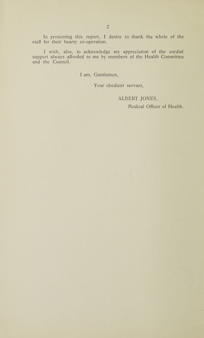 In presenting this report, I desire to thank the whole of the staff for their hearty co-operation. I wish, also, to acknowledge my appreciation of the cordial support always afforded to me by members of the Health Committee and the Council. I am, Gentlemen, Your obedient servant, ALBERT JONES, Medical Officer of Health.