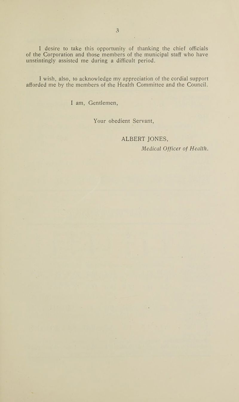 I desire to take this opportunity of thanking the chief officials of the Corporation and those members of the municipal staff who have unstintingly assisted me during a difficult period. I wish, also, to acknowledge my appreciation of the cordial support afforded me by the members of the Health Committee and the Council. I am, Gentlemen, Your obedient Servant, ALBERT JONES, Medical Officer of Health.