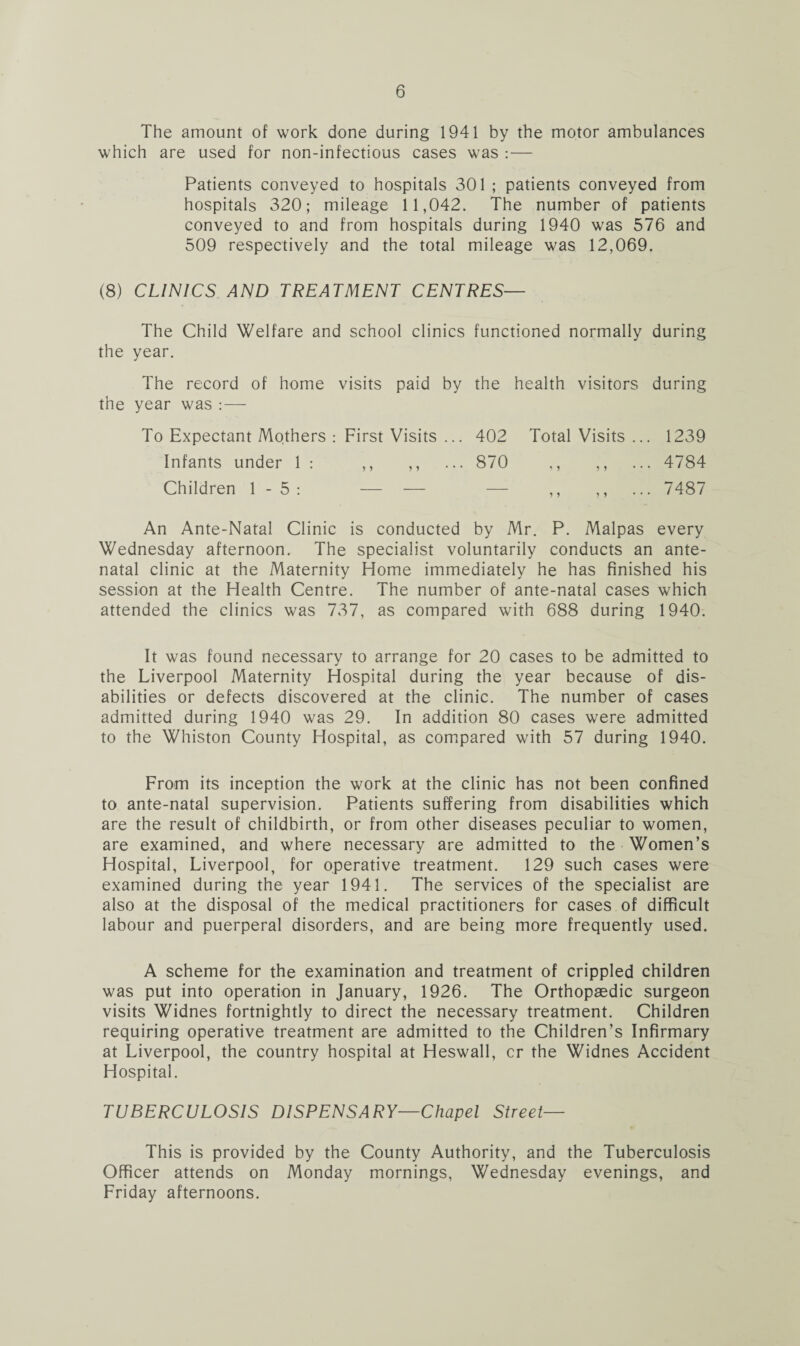 The amount of work done during 1941 by the motor ambulances which are used for non-infectious cases was :— Patients conveyed to hospitals 301 ; patients conveyed from hospitals 320; mileage 11,042. The number of patients conveyed to and from hospitals during 1940 was 576 and 509 respectively and the total mileage was 12,069. (8) CLINICS AND TREATMENT CENTRES— The Child Welfare and school clinics functioned normally during the year. The record of home visits paid by the health visitors during the year was : — To Expectant Mothers : First Visits ... 402 Total Visits ... 1239 Infants under 1 : ,, ,, ... 870 ,, ,, ... 4784 Children 1- 5: — — — ,, 7487 An Ante-Natal Clinic is conducted by Mr. P. Malpas every Wednesday afternoon. The specialist voluntarily conducts an ante¬ natal clinic at the Maternity Home immediately he has finished his session at the Health Centre. The number of ante-natal cases which attended the clinics was 737, as compared with 688 during 1940. It was found necessary to arrange for 20 cases to be admitted to the Liverpool Maternity Hospital during the year because of dis¬ abilities or defects discovered at the clinic. The number of cases admitted during 1940 was 29. In addition 80 cases were admitted to the Whiston County Hospital, as compared with 57 during 1940. From its inception the work at the clinic has not been confined to ante-natal supervision. Patients suffering from disabilities which are the result of childbirth, or from other diseases peculiar to women, are examined, and where necessary are admitted to the Women’s Hospital, Liverpool, for operative treatment. 129 such cases were examined during the year 1941. The services of the specialist are also at the disposal of the medical practitioners for cases of difficult labour and puerperal disorders, and are being more frequently used. A scheme for the examination and treatment of crippled children was put into operation in January, 1926. The Orthopaedic surgeon visits Widnes fortnightly to direct the necessary treatment. Children requiring operative treatment are admitted to the Children’s Infirmary at Liverpool, the country hospital at Heswall, cr the Widnes Accident Hospital. TUBERCULOSIS DISPENSARY—Chapel Street— This is provided by the County Authority, and the Tuberculosis Officer attends on Monday mornings, Wednesday evenings, and Friday afternoons.