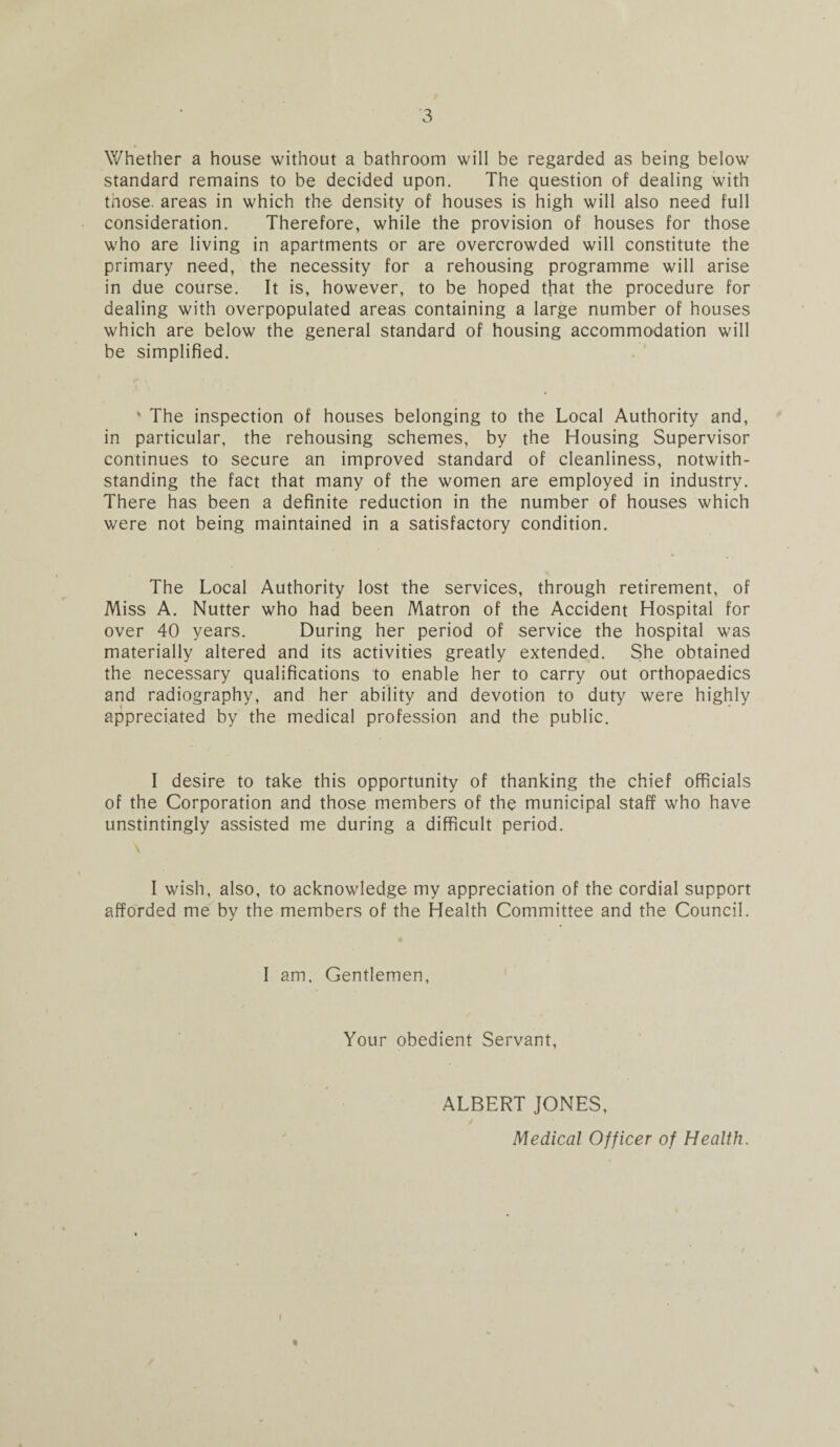 Whether a house without a bathroom will be regarded as being below standard remains to be decided upon. The question of dealing with tnose. areas in which the density of houses is high will also need full consideration. Therefore, while the provision of houses for those who are living in apartments or are overcrowded will constitute the primary need, the necessity for a rehousing programme will arise in due course. It is, however, to be hoped that the procedure for dealing with overpopulated areas containing a large number of houses which are below the general standard of housing accommodation will be simplified. * The inspection of houses belonging to the Local Authority and, in particular, the rehousing schemes, by the Housing Supervisor continues to secure an improved standard of cleanliness, notwith¬ standing the fact that many of the women are employed in industry. There has been a definite reduction in the number of houses which were not being maintained in a satisfactory condition. The Local Authority lost the services, through retirement, of Miss A. Nutter who had been Matron of the Accident Hospital for over 40 years. During her period of service the hospital was materially altered and its activities greatly extended. She obtained the necessary qualifications to enable her to carry out orthopaedics and radiography, and her ability and devotion to duty were highly appreciated by the medical profession and the public. I desire to take this opportunity of thanking the chief officials of the Corporation and those members of the municipal staff who have unstintingly assisted me during a difficult period. \ I wish, also, to acknowledge my appreciation of the cordial support afforded me by the members of the Health Committee and the Council. I am. Gentlemen, Your obedient Servant, ALBERT JONES, Medical Officer of Health. I