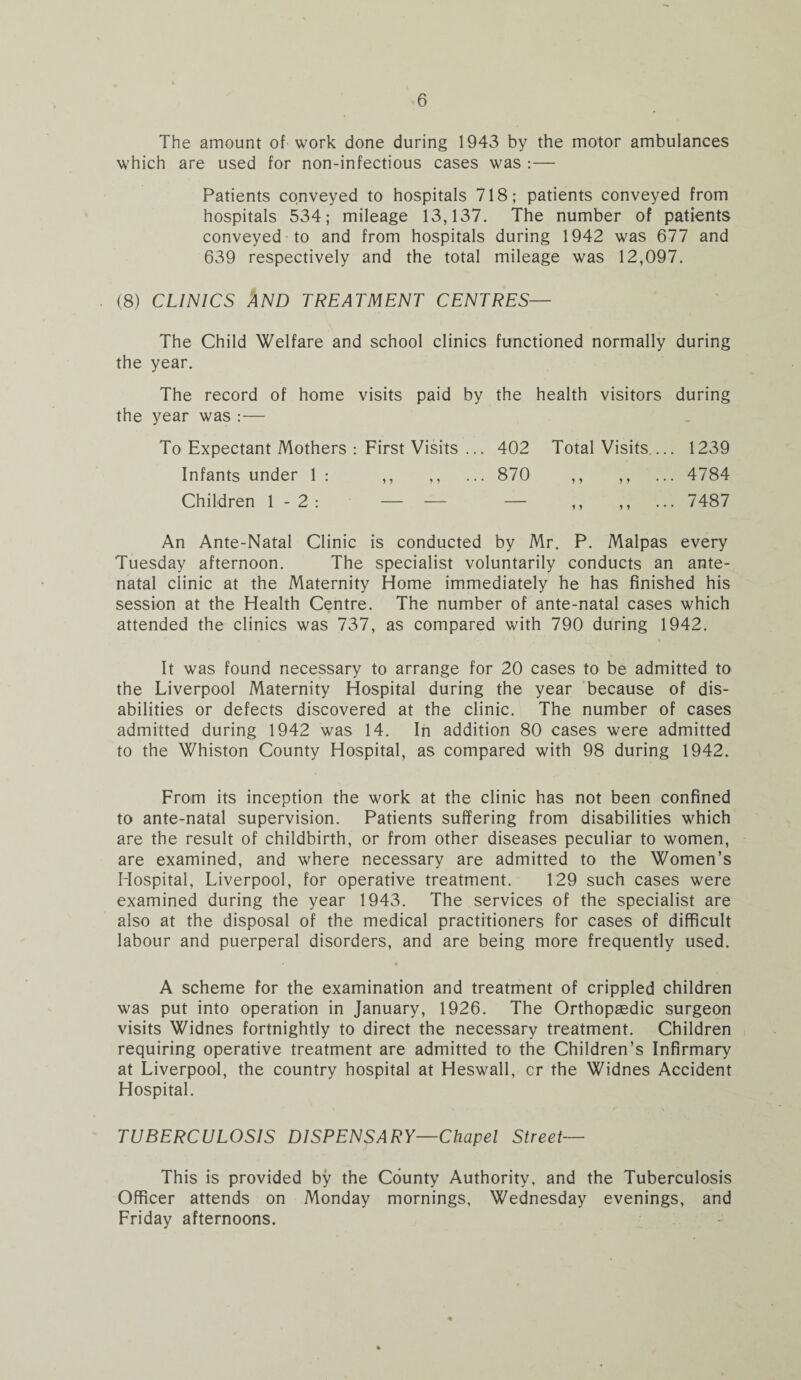 The amount of work done during 1943 by the motor ambulances which are used for non-infectious cases was : — Patients conveyed to hospitals 718; patients conveyed from hospitals 534; mileage 13,137. The number of patients conveyed to and from hospitals during 1942 was 677 and 639 respectively and the total mileage was 12,097. (8) CLINICS AND TREATMENT CENTRES— The Child Welfare and school clinics functioned normally during the year. The record of home visits paid by the health visitors during the year was :— To Expectant Mothers : First Visits ... 402 Total Visits_ 1239 Infants under 1 : ,, ,, ... 870 ,, ,, ... 4784 Children 1-2: — — — ,, ,, 7487 An Ante-Natal Clinic is conducted by Mr. P. Malpas every Tuesday afternoon. The specialist voluntarily conducts an ante¬ natal clinic at the Maternity Home immediately he has finished his session at the Health Centre. The number of ante-natal cases which attended the clinics was 737, as compared with 790 during 1942. It was found necessary to arrange for 20 cases to be admitted to the Liverpool Maternity Hospital during the year because of dis¬ abilities or defects discovered at the clinic. The number of cases admitted during 1942 was 14. In addition 80 cases were admitted to the Whiston County Hospital, as compared with 98 during 1942. From its inception the work at the clinic has not been confined to ante-natal supervision. Patients suffering from disabilities which are the result of childbirth, or from other diseases peculiar to women, are examined, and where necessary are admitted to the Women’s Hospital, Liverpool, for operative treatment. 129 such cases were examined during the year 1943. The services of the specialist are also at the disposal of the medical practitioners for cases of difficult labour and puerperal disorders, and are being more frequently used. A scheme for the examination and treatment of crippled children was put into operation in January, 1926. The Orthopaedic surgeon visits Widnes fortnightly to direct the necessary treatment. Children requiring operative treatment are admitted to the Children’s Infirmary at Liverpool, the country hospital at Heswall, cr the Widnes Accident Hospital. TUBERCULOSIS DISPENSARY—Chapel Street— This is provided by the County Authority, and the Tuberculosis Officer attends on Monday mornings, Wednesday evenings, and Friday afternoons.