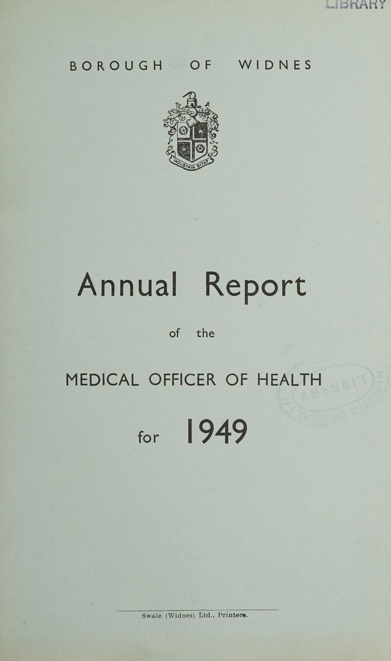 LiiortAriY BOROUGH OF WIDNES Annual Report of the MEDICAL OFFICER OF HEALTH for 1949 Swale (Widnes) Ltd., Printer*.