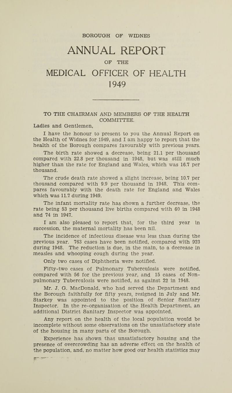 BOROUGH OF WIDNES ANNUAL REPORT OF THE MEDICAL OFFICER OF HEALTH 1949 TO THE CHAIRMAN AND MEMBERS OF THE HEALTH COMMITTEE. Ladies and Gentlemen, I have the honour to present to you the Annual Report on the Health of Widnes for 1949, and I am happy to report that the health of the Borough compares favourably with previous years. The birth rate showed a decrease, being 21.1 per thousand compared with 22.8 per thousand in 1948, but was still much higher than the rate for England and Wales, which was 16.7 per thousand. The crude death rate showed a slight increase, being 10.7 per thousand compared with 9.9 per thousand in 1948. This com¬ pares favourably with the death rate for England and Wales which was 11.7 during 1949. The infant mortality rate has shown a further decrease, the rate being 53 per thousand live births compared with 60 in 1948 and 74 in 1947. I am also pleased to report that, for the third year in succession, the maternal mortality has been nil. The incidence of infectious disease was less than during the previous year. 763 cases have been notified, compared with 923 during 1948. The reduction is due, in the main, to a decrease in measles and whooping cough during the year. Only two cases of Diphtheria were notified. Fifty-two cases of Pulmonary Tuberculosis were notified, compared with 56 for the previous year, and 15 cases of Non- pulmonary Tuberculosis were notified, as against 22 in 1948. Mr. J. G. MacDonald, who had served the Department and the Borough faithfully for fifty years, resigned in July and Mr. Starkey was appointed to the position of Senior Sanitary Inspector. In the re-organisation of the Health Department, an additional District Sanitary Inspector was appointed. Any report on the health of the local population would be incomplete without some observations on the unsatisfactory state of the housing in many parts of the Borough. Experience has shown that unsatisfactory housing and the presence of overcrowding has an adverse effect on the health of the population, and, no matter how good our health statistics may