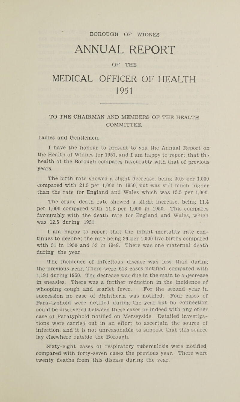 BOROUGH OF WIDNES ANNUAL REPORT OF THE MEDICAL OFFICER OF HEALTH 1951 TO THE CHAIRMAN AND MEMBERS OF THE HEALTH COMMITTEE. Ladies and Gentlemen, I have the honour to present to you the Annual Report on the Health of Widnes for 1951, and I am happy to report that the health of the Borough compares favourably with that of previous years. The birth rate showed a slight decrease, being 20.5 per 1,000 compared with 2,1.5 per 1,000 in 1950, but was still much higher than the rate for England and Wales which was 15.5 per 1,000. The crude death rate showed a slight increase, being 11.4 per 1,000 compared with 11.3 per 1,000 in 1950. This compares favourably with the death rate for England and Wales, which was 12.5 during 1951. I am happy to report that the infant mortality rate con¬ tinues to decline; the rate being 36 per 1,000 live births compared with 51 in 1950 and 53 in 1949. There was one maternal death during the year. The incidence of infectious disease was less than during the previous year. There were 613 cases notified, compared with 1,191 during 1950. The decrease was due in the main to a decrease in measles. There was a further reduction in the incidence of whooping cough and scarlet fever. For the second year in succession no case of diphtheria was notified. Four cases of Para-typhoid were notified during the year but no connection could be discovered between these cases or indeed with any other case of Paratyphoid notified on Merseyside. Detailed investiga¬ tions were carried out in an effort to ascertain the source of infection, and it is not unreasonable to suppose that this source lay elsewhere outside the Borough. Sixty-eight cases of respiratory tuberculosis were notified, compared with forty-seven cases the previous year. There were twenty deaths from this disease during the year.