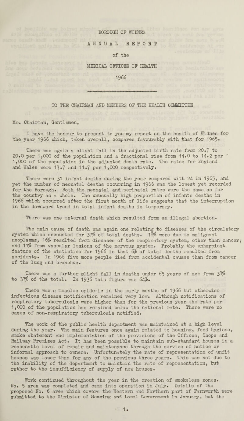 BOROUGH OP WIDHES ANNUAL REPORT of the MEDICAL OFFICER OP HEALTH 1966 TO THE CHAIRMAN AND MEMBERS OF THE HEALTH COMMITTEE Mr. Chairman, Gentlemen, I have the honour to present to you my report on the health of Widnes for the year 1^66 vdiich, taken overall, compares favourably with that for 1965* There was again a slight fall in the adjusted birth rate from 20*7 to 20.0 per 1,000 of the popiolation and a fractional rise from 14*0 to 14»2 per 1,000 of the population in the adjusted death rate. The rates for England and Wales were 17*7 and 11.7 per 1,000 respectively. There were 31 infant deaths during the year compared with 24 in 19^5? and yet the number of neonatal deaths occurring in I966 was the lowest yet recorded for the Borough. Both the neonatal and perinatal rates were the same as for the country as a whole. The unusually high proportion of infants deaths in 1966 v/hich occurred after the first month of life suggests that the interiuption in the downward trend in total infant deaths is temporary. There was one maternal death which resulted from an illegal abortion. The main cause of death was again one relating to diseases of the circulatory system which accounted for 37% of total deaths. 18^ were due to malignant neoplasms, 16^ resulted from diseases of the respiratory system, other than cancer, and 11^ from vascular lesions of the nervous system. Probably the unhappiest feature of the statistics for I966 is that 6^ of total deaths resulted from accidents. In 1^66 five more people died from accidental causes than from cancer of the lung and bronchus. There was a further slight fall in deaths under 65 years of age from 38^ to 37% of the total. In 1938 this figure was 64%* There was a measles epidemic in the early months of I986 but otherwise infectious disease notification remained very low. Although notifications of respiratory tuberculosis were higher than for the previous year the rate per 1,000 of the population has remained below the national rate. There were no cases of non-respiratory tuberculosis notified. The work of the public health department v;as maintained at a high level during the year. The main features once again related to housing, food hygiene, smoke abatement and implementation of the provisions of the Offices, Shops and Railway Premises Act. It has been possible to maintain sub-standard houses in a reasonable level of repair and maintenance through the service of notice or informal approach to omers. Unfortunately the rate of representation of unfit houses v/as lower than for any of the previous three years. This was not due to the inability of the department to maintain the rate of representation, but rather to the insufficiency of supply of new houses. Work continued throughout the year in the creation of smokeless zones. No. 5 area was completed and came into operation in July. Details of the proposed No. 6 area which covers the Western and Northern, part of Farnworth were submitted to the Miniottjr of Honan ng and .T«ooa1. Gowei-nraont nn J.annary, but the