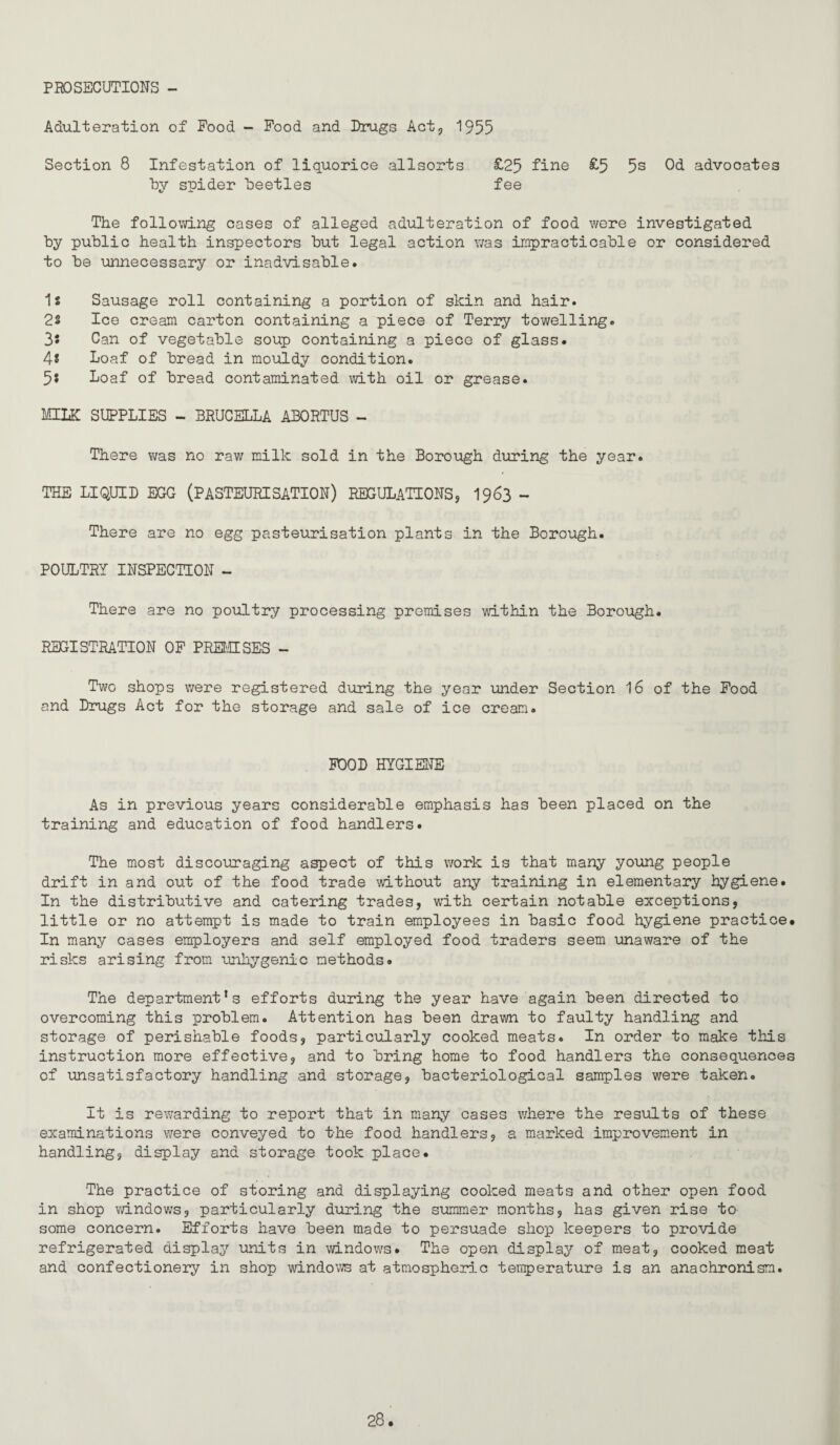 PROSECUTIONS - Adulteration of Pood - Pood and Drugs Act, 1955 Section 8 Infestation of liquorice allsorts £25 fine £5 5s Od advocates Uy spider beetles fee The following oases of alleged adulteration of food were investigated by public health inspectors but legal action was impracticable or considered to be unnecessary or inadvisable. 1s Sausage roll containing a portion of skin and hair. 2s Ice cream carton containing a piece of Terry towelling. 3s Can of vegetable soup containing a pieco of glass. 4s Loaf of bread in mouldy condition. 5s Loaf of bread contaminated with oil or grease. MILK SUPPLIES - BRUCELLA ABORTUS - There was no raw milk sold in the Borough during the year. THE LIQUID EGG (PASTEURISATION) REGULATIONSj I963 - There are no egg pasteurisation plants in the Borough. POULTRY INSPECTION - There are no poultry processing promises within the Borough. REGISTRATION OP PREt'HSES - Two shops were registered during the year under Section I6 of the Pood and Drugs Act for the storage and sale of ice cream. POOD HYGIENE As in previous years considerable emphasis has been placed on the training and education of food handlers. The most discouraging aspect of this work is that many young people drift in and out of the food trade without any training in elementary hygiene. In the distributive and catering trades, with certain notable exceptions, little or no attempt is made to train employees in basic food hygiene practice. In many cases employers and self employed food traders seem unaware of the risks arising from unhygenic methods. The department's efforts during the year have again been directed to overcoming this problem. Attention has been drawn to faulty handling and storage of perishable foods, particularly cooked meats. In order to make this instruction more effective, and to bring home to food handlers the consequences of unsatisfactory handling and storage, bacteriological samples were taken. It is rewarding to report that in many cases v/here the results of these examinations were conveyed to the food handlers, a marked improvement in handling, display and storage took place. The practice of storing and displaying cooked meats and other open food in shop windov/s, particularly during the summer months, has given rise to some concern. Efforts have been made to persuade shop keepers to provide refrigerated display units in windows. The open display of meat, cooked meat and confectionery in shop windows at atmospheric tenperature is an anachronism.