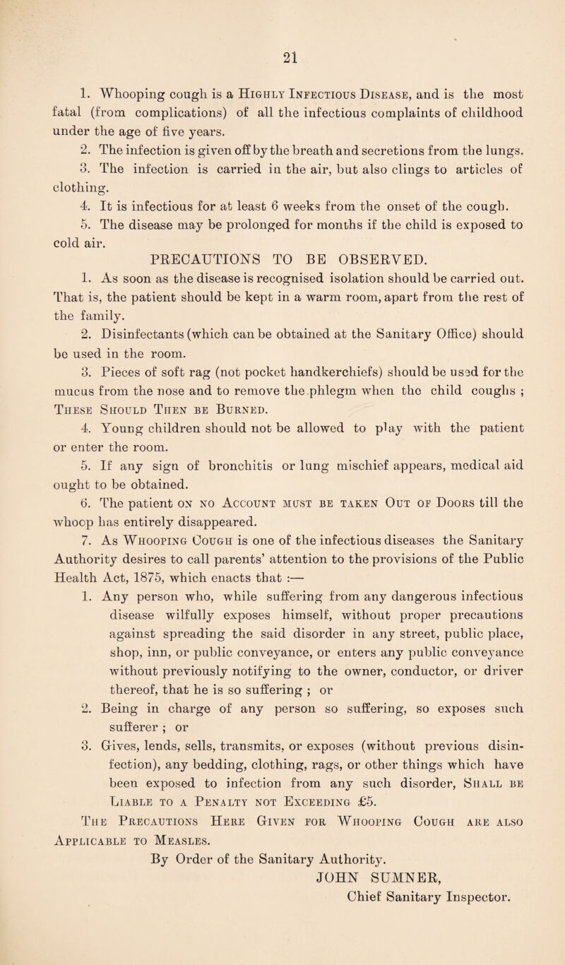 1. Whooping cough is a Highly Infectious Disease, and is the most fatal (from complications) of all the infectious complaints of childhood under the age of five years. 2. The infection is given off by the breath and secretions from the lungs. 3. The infection is carried in the air, but also clings to articles of clothing. 4. It is infectious for at least 6 weeks from the onset of the cough. 5. The disease may be prolonged for months if the child is exposed to cold air. PRECAUTIONS TO BE OBSERVED. 1. As soon as the disease is recognised isolation should be carried out. That is, the patient should be kept in a warm room, apart from the rest of the family. 2. Disinfectants (which can be obtained at the Sanitary Office) should be used in the room. 3. Pieces of soft rag (not pocket handkerchiefs) should be used for the mucus from the nose and to remove the .phlegm when the child coughs ; These Should Then be Burned. 4. Young children should not be allowed to play with the patient or enter the room. 5. If any sign of bronchitis or lung mischief appears, medical aid ought to be obtained. 6. The patient on no Account must be taken Out of Doors till the whoop has entirely disappeared. 7. As Whooping Cough is one of the infectious diseases the Sanitary Authority desires to call parents’ attention to the provisions of the Public Health Act, 1875, which enacts that :— 1. Any person who, while suffering from any dangerous infectious disease wilfully exposes himself, without proper precautions against spreading the said disorder in any street, public place, shop, inn, or public conveyance, or enters any public conveyance without previously notifying to the owner, conductor, or driver thereof, that he is so suffering ; or 2. Being in charge of any person so suffering, so exposes such sufferer ; or 3. Gives, lends, sells, transmits, or exposes (without previous disin¬ fection), any bedding, clothing, rags, or other things which have been exposed to infection from any such disorder, Shall be Liable to a Penalty not Exceeding £5. The Precautions Here Given for Whooping Cough are also Applicable to Measles. By Order of the Sanitary Authority. JOHN SUMNER, Chief Sanitary Inspector.