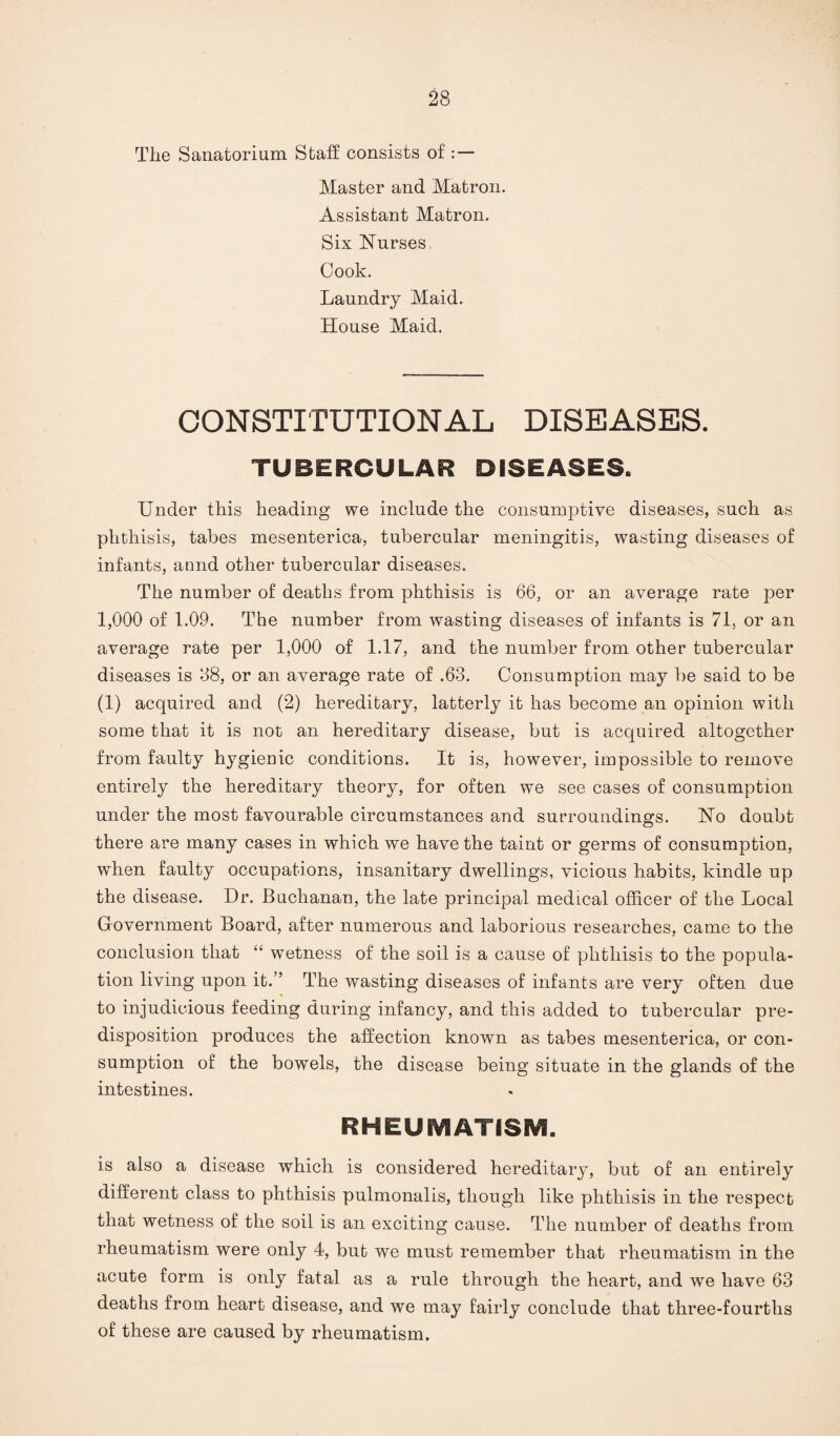 The Sanatorium Staff consists of : — Master and Matron. Assistant Matron. Six Nurses, Cook. Laundry Maid. House Maid. CONSTITUTIONAL DISEASES. TUBERCULAR DISEASES. Under this heading we include the consumptive diseases, such as phthisis, tabes mesenterica, tubercular meningitis, wasting diseases of infants, annd other tubercular diseases. The number of deaths from phthisis is 66, or an average rate per 1,000 of 1.09. The number from wasting diseases of infants is 71, or an average rate per 1,000 of 1.17, and the number from other tubercular diseases is 38, or an average rate of .63. Consumption may be said to be (1) acquired and (2) hereditary, latterly it has become an opinion with some that it is not an hereditary disease, but is acquired altogether from faulty hygienic conditions. It is, however, impossible to remove entirely the hereditary theory, for often we see cases of consumption under the most favourable circumstances and surroundings. No doubt there are many cases in which we have the taint or germs of consumption, when faulty occupations, insanitary dwellings, vicious habits, kindle up the disease. Dr. Buchanan, the late principal medical officer of the Local Gfovernment Board, after numerous and laborious researches, came to the conclusion that “ wetness of the soil is a cause of phthisis to the popula¬ tion living upon it.” The wasting diseases of infants are very often due to injudicious feeding during infancy, and this added to tubercular pre¬ disposition produces the affection known as tabes mesenterica, or con¬ sumption of the bowels, the disease being situate in the glands of the intestines. RHEUMATISM. is also a disease which is considered hereditary, but of an entirely different class to phthisis pulmonalis, though like phthisis in the respect that wetness of the soil is an exciting cause. The number of deaths from rheumatism were only 4, but we must remember that rheumatism in the acute form is only fatal as a rule through the heart, and we have 63 deaths from heart disease, and we may fairly conclude that three-fourths of these are caused by rheumatism.