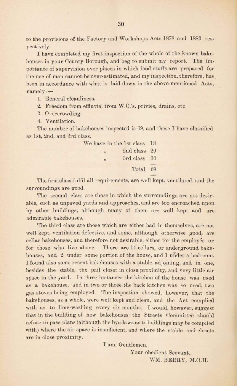 to the provisions of the Factory and Workshops Acts 1878 and 1883 res¬ pectively. I have completed my first inspection of the whole of the known bake¬ houses in your County Borough, and beg to submit my report. The im¬ portance of supervision over places in which food stuffs are prepared for the use of man cannot be over-estimated, and my inspection, therefore, has been in accordance with what is laid down in the above-mentioned Acts, namely :— 1. General cleanliness. 2. Freedom from effluvia, from W.C.’s, privies, drains, etc. 3. Overcrowding. 4. Ventilation. The number of bakehouses inspected is 69, and these I have classified as 1st, 2nd, and 3rd class. We have in the 1st class 13 „ 2nd class 26 „ 3rd class 30 Total 69 The first class fulfil all requirements, are well kept, ventilated, and the surroundings are good. The second class are those in which the surroundings are not desir¬ able, such as unpaved yards and approaches, and are too encroached upon by other buildings, although many of them are well kept and are admirable bakehouses. The third class are those which are either bad in themselves, are not well kept, ventilation defective, and some, although otherwise good, are cellar bakehouses, and therefore not desirable, either for the employes or for those who live above. There are 14 cellars, or underground bake¬ houses, and 2 under some portion of the house, and 1 under a bedroom. I found also some recent bakehouses with a stable adjoining, and in one, besides the stable, the pail closet in close proximity, and very little air space in the yard. In three instances the kitchen of the house was used as a bakehouse, and in two or three the back kitchen was so used, two gas stoves being employed. The inspection showed, however, that the bakehouses, as a whole, were well kept and clean, and the Act complied with as to lime-washing every six months. I would, however, suggest that in the building of new bakehouses 'the Streets Committee should refuse to pass plans (although the bye-laws as to buildings may be complied with) where the air space is insufficient, and where the stable and closets are in close proximity. I am, Gentlemen, Your obedient Servant, WM. BEERY, M.O.H.