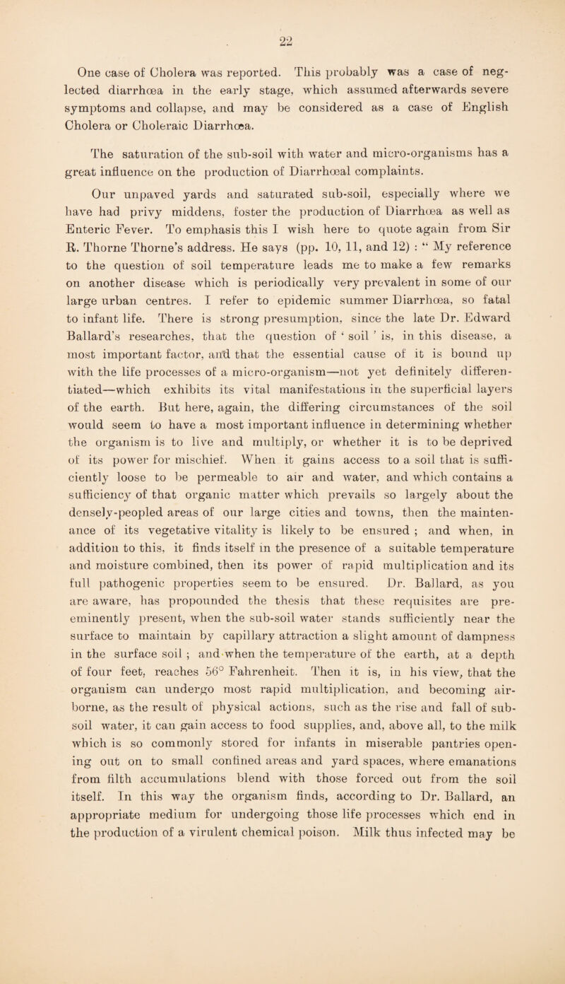 One case of Cholera was reported. This probably was a case of neg¬ lected diarrhoea in the early stage, which assumed afterwards severe symptoms and collapse, and may be considered as a case of English Cholera or Choleraic Diarrhoea. The saturation of the sub-soil with water and micro-organisms has a great influence on the production of Diarrhoeal complaints. Our unpaved yards and saturated sub-soil, especially where we have had privy middens, foster the production of Diarrhoea as well as Enteric Fever. To emphasis this I wish here to quote again from Sir R,. Thorne Thorne’s address. He says (pp. 10, 11, and 12) : “ My reference to the question of soil temperature leads me to make a few remarks on another disease which is periodically very prevalent in some of our large urban centres. I refer to epidemic summer Diarrhoea, so fatal to infant life. There is strong presumption, since the late Dr. Edward Ballard’s researches, that the question of ‘ soil ’ is, in this disease, a most important factor, and that the essential cause of it is bound up with the life processes of a micro-organism—not yet definitely differen¬ tiated—which exhibits its vital manifestations in the superficial layers of the earth. But here, again, the differing circumstances of the soil would seem to have a most important influence in determining whether the organism is to live and multiply, or whether it is to be deprived of its power for mischief. When it gains access to a soil that is suffi¬ ciently loose to be permeable to air and water, and which contains a sufficiency of that organic matter which prevails so largely about the densely-peopled areas of our large cities and towns, then the mainten¬ ance of its vegetative vitality is likely to be ensured ; and when, in addition to this, it finds itself in the presence of a suitable temperature and moisture combined, then its power of rapid multiplication and its full pathogenic properties seem to be ensured. Dr. Ballard, as you are aware, has propounded the thesis that these requisites are pre¬ eminently present, when the sub-soil water stands sufficiently near the surface to maintain by capillary attraction a slight amount of dampness in the surface soil ; and when the temperature of the earth, at a depth of four feet, reaches 56° Fahrenheit. Then it is, in his view, that the organism can undergo most rapid multiplication, and becoming air¬ borne, as the result of physical actions, such as the rise and fall of sub¬ soil water, it can gain access to food supplies, and, above all, to the milk which is so commonly stored for infants in miserable pantries open¬ ing out on to small confined areas and yard spaces, where emanations from filth accumulations blend with those forced out from the soil itself. In this way the organism finds, according to Dr. Ballard, an appropriate medium for undergoing those life processes which end in the production of a virulent chemical poison. Milk thus infected may be