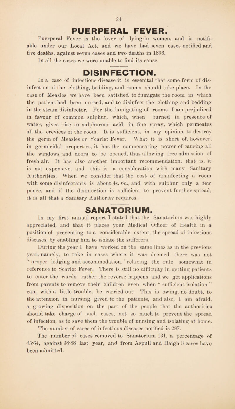 PUERPERAL FEVER. Puerperal Fever is the fever of lying-in women, and is notifi¬ able under our Local Act, and we have had seven cases notified and five deaths, against seven cases and two deaths in 1896. [n all the cases we were unable to find its cause. DISINFECTION. In a case of infectious disease it is essenital that some form of dis¬ infection of the clothing, bedding, and rooms should take place. In the case of Measles we have been satisfied to fumigate the room in which the patient had been nursed, and to disinfect the clothing and bedding in the steam disinfector. For the fumigating of rooms I am prejudiced in favour of common sulphur, which, when burned in presence of water, gives rise to sulphurous acid in fine spray, which permeates all the crevices of the room. It is sufficient, in my opinion, to destroy the germ of Measles or Scarlet Fever. What it is short of, however, in germicidal properties, it has the compensating power of causing all the windows and doors to be opened, thus allowing free admission of fresh air. It has also another important recommendation, that is, it is not expensive, and this is a consideration with many Sanitary Authorities. When we consider that the cost of disinfecting a room with some disinfectants is about 4s. 6d., and with sulphur only a few pence, and if the disinfection is sufficient to prevent further spread, it is all that a Sanitary Autlioritv requires. SANATORIUM. In my first annual report I stated that the Sanatorium was highly appreciated, and that it places your Medical Officer of Health in a position of preventing, to a considerable extent, the spread of infectious diseases, by enabling him to isolate the sufferers. During the year I have worked on the same lines as in the previous year, namely, to take in cases where it was deemed there was not “ proper lodging and accommodation,” relaxing the rule somewhat in reference to Scarlet Fever. There is still no difficulty in getting patients to enter the wards, rather the reverse happens, and we get applications from parents to remove their children even when “ sufficient isolation ” can, with a little trouble, be carried out. This is owing, no doubt, to the attention in nursing given to the patients, and also, I am afraid, a growing disposition on the part of the people that the authorities should take charge of such cases, not so much to prevent the spread of infection, as to save them the trouble of nursing and isolating at home. The number of cases of infectious diseases notified is 287. The number of cases removed to Sanatorium 131, a percentage of 45'64, against 38’88 last year, and from Aspull and Haigh 3 cases have been admitted.