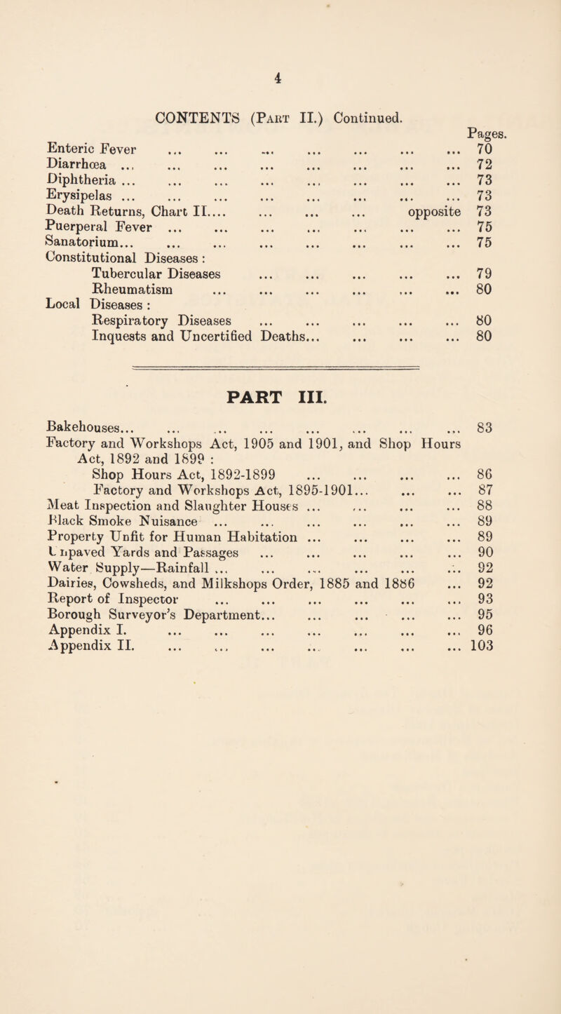 CONTENTS (Part II.) Continued. Pages. Enteric Fever • • • • ft ft o 70 Diarrhoea ... ... . ft ft ft 1 1 • 72 Diphtheria. . • • • • • • 73 Erysipelas. f | » ft • ft 73 Death Returns, Chart II.... opposite 73 Puerperal Fever. • • • • • • 75 Sanatorium... . . • « • • • • 75 Constitutional Diseases : Tubercular Diseases • • • • • » 79 Rheumatism * • • * • • 80 Local Diseases : Respiratory Diseases • • • • • • 80 Inquests and Uncertified Deaths... • • • ■ • • 80 PART III. Bakehouses... • • * « » • 83 Factory and Workshops Act, 1905 and 1901, and Shop Hours Act, 1892 and 1899 : Shop Hours Act, 1892-1899 * • • • • • 86 Factory and Workshops Act, 1895-1901... • • • • • • 87 Meat Inspection and Slaughter Houses ... • « • * • • 88 Black Smoke Nuisance 0 ft ft ft ft ft 89 Property Unfit for Human Habitation ... ft ft ft ft ft ft 89 t npaved Yards and Passages ft ft ft ft ft ft 90 Water Supply—Rainfall ... ft ft ft ft ft ft 92 Dairies, Cowsheds, and Milkshops Order, 1885 and 1886 92 Report of Inspector ft ft ft ft • » 93 Borough Surveyor’s Department... ft ft ft ft ft ft 95 Appendix I. . ft ft ft ft ft • 96 Appendix II. ft ft ft ft ft ft 103